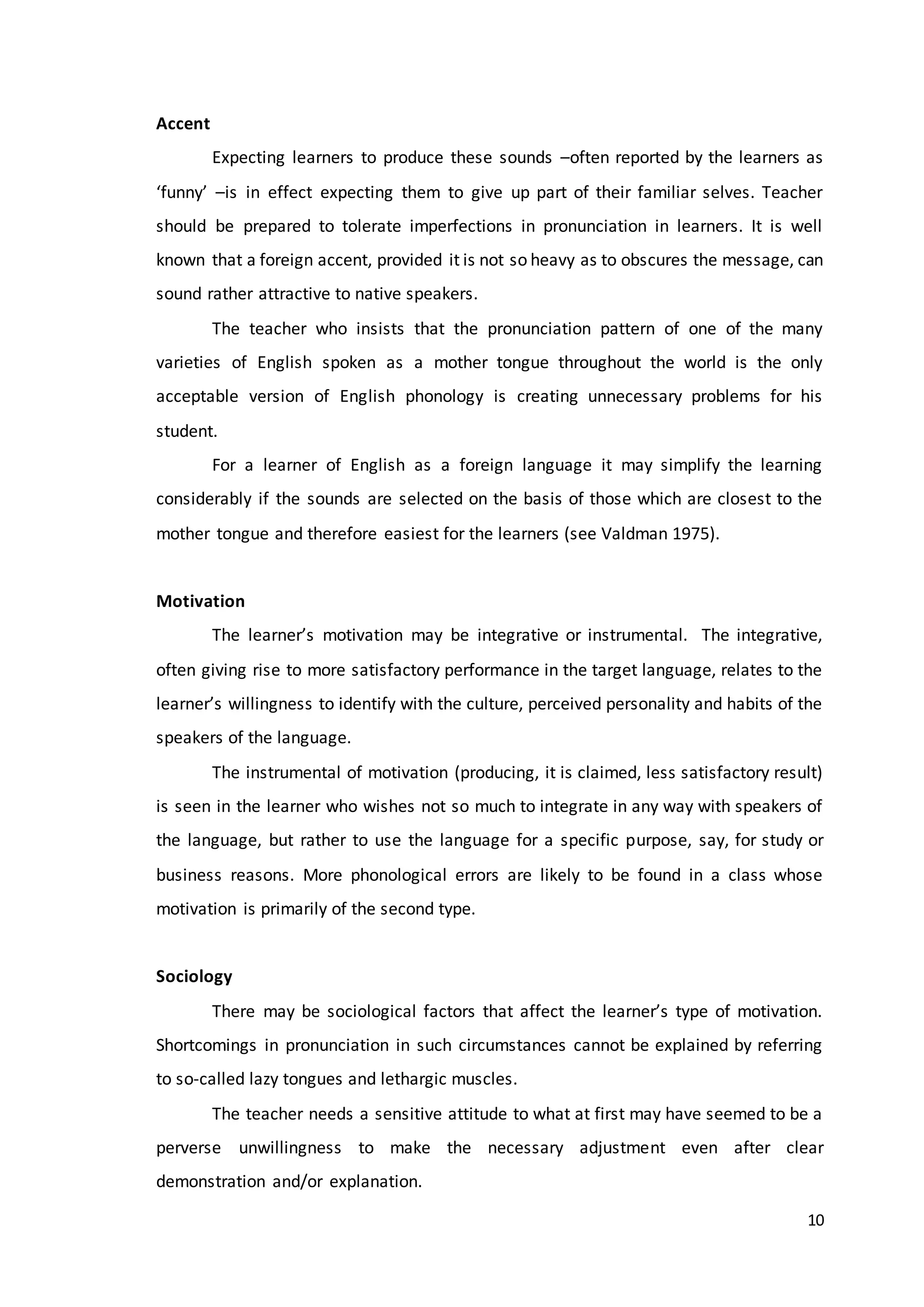 10
Accent
Expecting learners to produce these sounds –often reported by the learners as
‘funny’ –is in effect expecting them to give up part of their familiar selves. Teacher
should be prepared to tolerate imperfections in pronunciation in learners. It is well
known that a foreign accent, provided it is not so heavy as to obscures the message, can
sound rather attractive to native speakers.
The teacher who insists that the pronunciation pattern of one of the many
varieties of English spoken as a mother tongue throughout the world is the only
acceptable version of English phonology is creating unnecessary problems for his
student.
For a learner of English as a foreign language it may simplify the learning
considerably if the sounds are selected on the basis of those which are closest to the
mother tongue and therefore easiest for the learners (see Valdman 1975).
Motivation
The learner’s motivation may be integrative or instrumental. The integrative,
often giving rise to more satisfactory performance in the target language, relates to the
learner’s willingness to identify with the culture, perceived personality and habits of the
speakers of the language.
The instrumental of motivation (producing, it is claimed, less satisfactory result)
is seen in the learner who wishes not so much to integrate in any way with speakers of
the language, but rather to use the language for a specific purpose, say, for study or
business reasons. More phonological errors are likely to be found in a class whose
motivation is primarily of the second type.
Sociology
There may be sociological factors that affect the learner’s type of motivation.
Shortcomings in pronunciation in such circumstances cannot be explained by referring
to so-called lazy tongues and lethargic muscles.
The teacher needs a sensitive attitude to what at first may have seemed to be a
perverse unwillingness to make the necessary adjustment even after clear
demonstration and/or explanation.
 