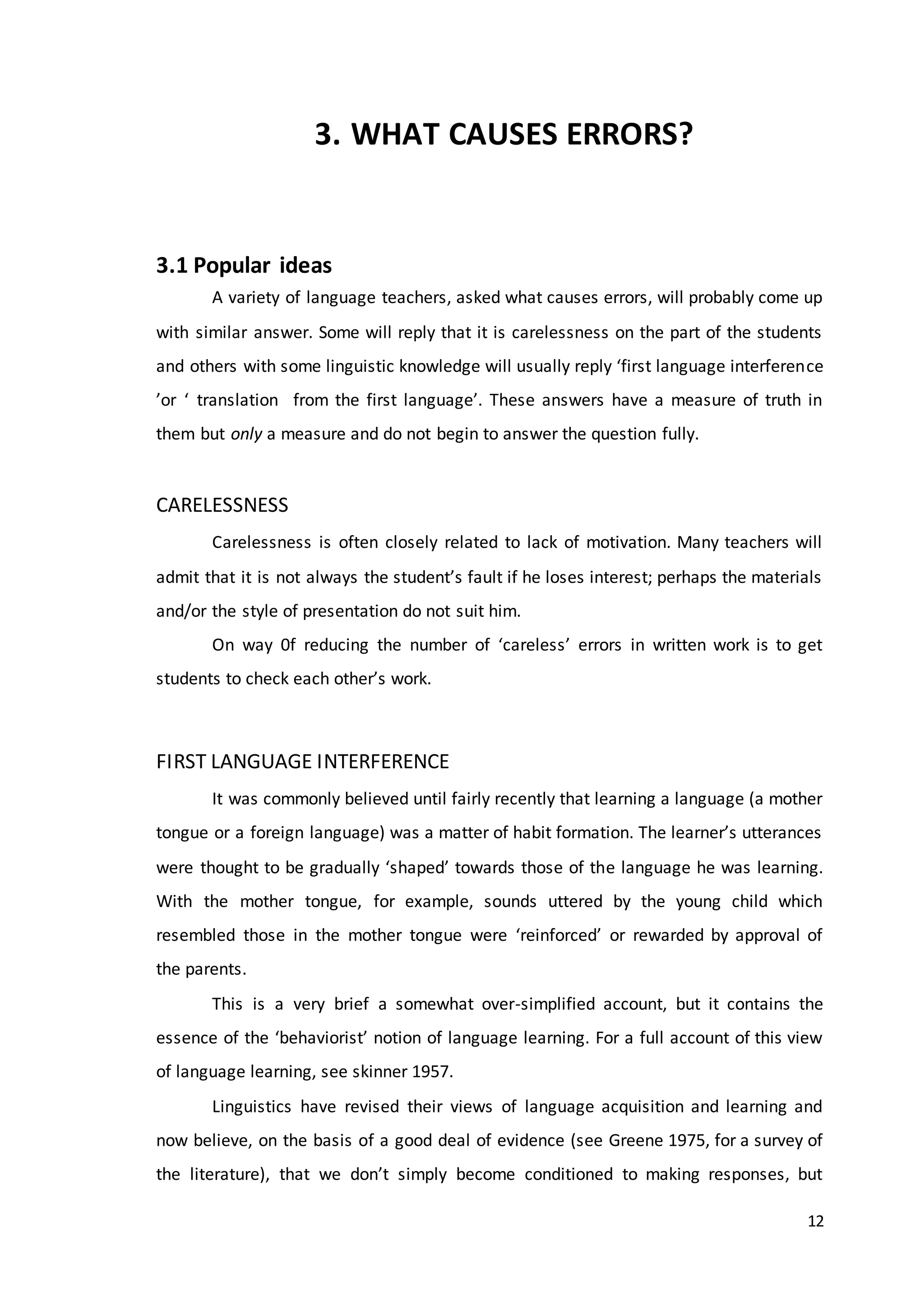 12
3. WHAT CAUSES ERRORS?
3.1 Popular ideas
A variety of language teachers, asked what causes errors, will probably come up
with similar answer. Some will reply that it is carelessness on the part of the students
and others with some linguistic knowledge will usually reply ‘first language interference
’or ‘ translation from the first language’. These answers have a measure of truth in
them but only a measure and do not begin to answer the question fully.
CARELESSNESS
Carelessness is often closely related to lack of motivation. Many teachers will
admit that it is not always the student’s fault if he loses interest; perhaps the materials
and/or the style of presentation do not suit him.
On way 0f reducing the number of ‘careless’ errors in written work is to get
students to check each other’s work.
FIRST LANGUAGE INTERFERENCE
It was commonly believed until fairly recently that learning a language (a mother
tongue or a foreign language) was a matter of habit formation. The learner’s utterances
were thought to be gradually ‘shaped’ towards those of the language he was learning.
With the mother tongue, for example, sounds uttered by the young child which
resembled those in the mother tongue were ‘reinforced’ or rewarded by approval of
the parents.
This is a very brief a somewhat over-simplified account, but it contains the
essence of the ‘behaviorist’ notion of language learning. For a full account of this view
of language learning, see skinner 1957.
Linguistics have revised their views of language acquisition and learning and
now believe, on the basis of a good deal of evidence (see Greene 1975, for a survey of
the literature), that we don’t simply become conditioned to making responses, but
 