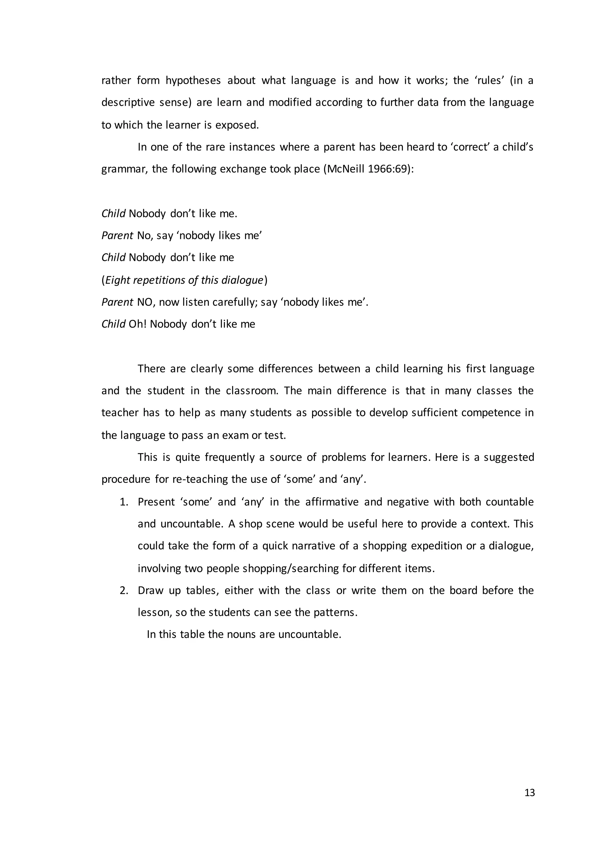 13
rather form hypotheses about what language is and how it works; the ‘rules’ (in a
descriptive sense) are learn and modified according to further data from the language
to which the learner is exposed.
In one of the rare instances where a parent has been heard to ‘correct’ a child’s
grammar, the following exchange took place (McNeill 1966:69):
Child Nobody don’t like me.
Parent No, say ‘nobody likes me’
Child Nobody don’t like me
(Eight repetitions of this dialogue)
Parent NO, now listen carefully; say ‘nobody likes me’.
Child Oh! Nobody don’t like me
There are clearly some differences between a child learning his first language
and the student in the classroom. The main difference is that in many classes the
teacher has to help as many students as possible to develop sufficient competence in
the language to pass an exam or test.
This is quite frequently a source of problems for learners. Here is a suggested
procedure for re-teaching the use of ‘some’ and ‘any’.
1. Present ‘some’ and ‘any’ in the affirmative and negative with both countable
and uncountable. A shop scene would be useful here to provide a context. This
could take the form of a quick narrative of a shopping expedition or a dialogue,
involving two people shopping/searching for different items.
2. Draw up tables, either with the class or write them on the board before the
lesson, so the students can see the patterns.
In this table the nouns are uncountable.
 