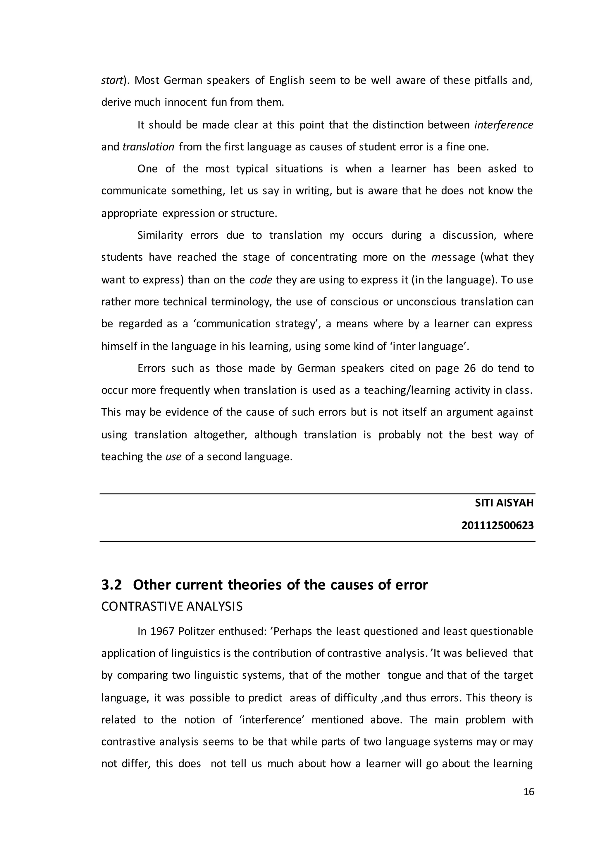 16
start). Most German speakers of English seem to be well aware of these pitfalls and,
derive much innocent fun from them.
It should be made clear at this point that the distinction between interference
and translation from the first language as causes of student error is a fine one.
One of the most typical situations is when a learner has been asked to
communicate something, let us say in writing, but is aware that he does not know the
appropriate expression or structure.
Similarity errors due to translation my occurs during a discussion, where
students have reached the stage of concentrating more on the message (what they
want to express) than on the code they are using to express it (in the language). To use
rather more technical terminology, the use of conscious or unconscious translation can
be regarded as a ‘communication strategy’, a means where by a learner can express
himself in the language in his learning, using some kind of ‘inter language’.
Errors such as those made by German speakers cited on page 26 do tend to
occur more frequently when translation is used as a teaching/learning activity in class.
This may be evidence of the cause of such errors but is not itself an argument against
using translation altogether, although translation is probably not the best way of
teaching the use of a second language.
SITI AISYAH
201112500623
3.2 Other current theories of the causes of error
CONTRASTIVE ANALYSIS
In 1967 Politzer enthused: ’Perhaps the least questioned and least questionable
application of linguistics is the contribution of contrastive analysis. ’It was believed that
by comparing two linguistic systems, that of the mother tongue and that of the target
language, it was possible to predict areas of difficulty ,and thus errors. This theory is
related to the notion of ‘interference’ mentioned above. The main problem with
contrastive analysis seems to be that while parts of two language systems may or may
not differ, this does not tell us much about how a learner will go about the learning
 