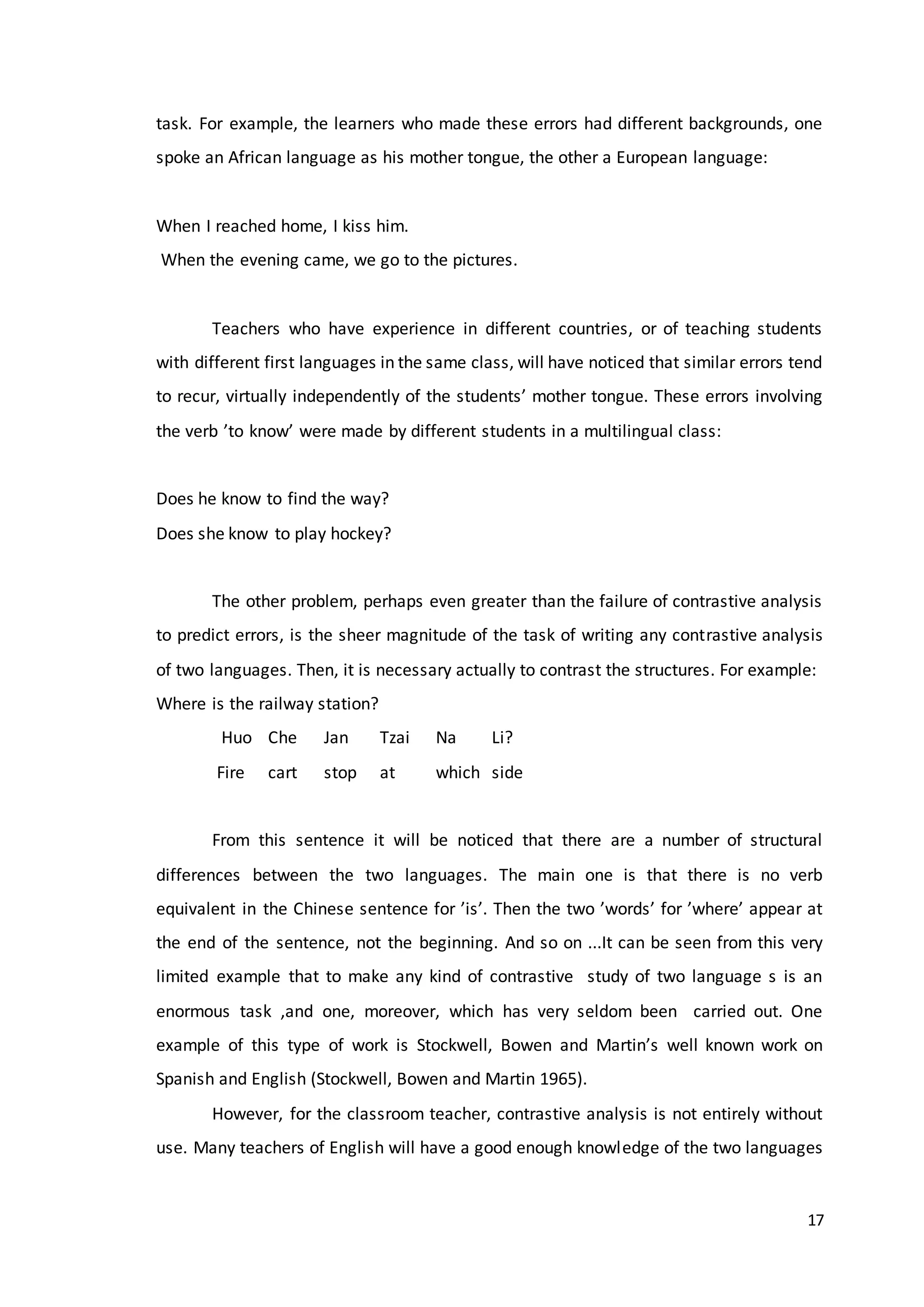 17
task. For example, the learners who made these errors had different backgrounds, one
spoke an African language as his mother tongue, the other a European language:
When I reached home, I kiss him.
When the evening came, we go to the pictures.
Teachers who have experience in different countries, or of teaching students
with different first languages in the same class, will have noticed that similar errors tend
to recur, virtually independently of the students’ mother tongue. These errors involving
the verb ’to know’ were made by different students in a multilingual class:
Does he know to find the way?
Does she know to play hockey?
The other problem, perhaps even greater than the failure of contrastive analysis
to predict errors, is the sheer magnitude of the task of writing any contrastive analysis
of two languages. Then, it is necessary actually to contrast the structures. For example:
Where is the railway station?
Huo Che Jan Tzai Na Li?
Fire cart stop at which side
From this sentence it will be noticed that there are a number of structural
differences between the two languages. The main one is that there is no verb
equivalent in the Chinese sentence for ’is’. Then the two ’words’ for ’where’ appear at
the end of the sentence, not the beginning. And so on ...It can be seen from this very
limited example that to make any kind of contrastive study of two language s is an
enormous task ,and one, moreover, which has very seldom been carried out. One
example of this type of work is Stockwell, Bowen and Martin’s well known work on
Spanish and English (Stockwell, Bowen and Martin 1965).
However, for the classroom teacher, contrastive analysis is not entirely without
use. Many teachers of English will have a good enough knowledge of the two languages
 