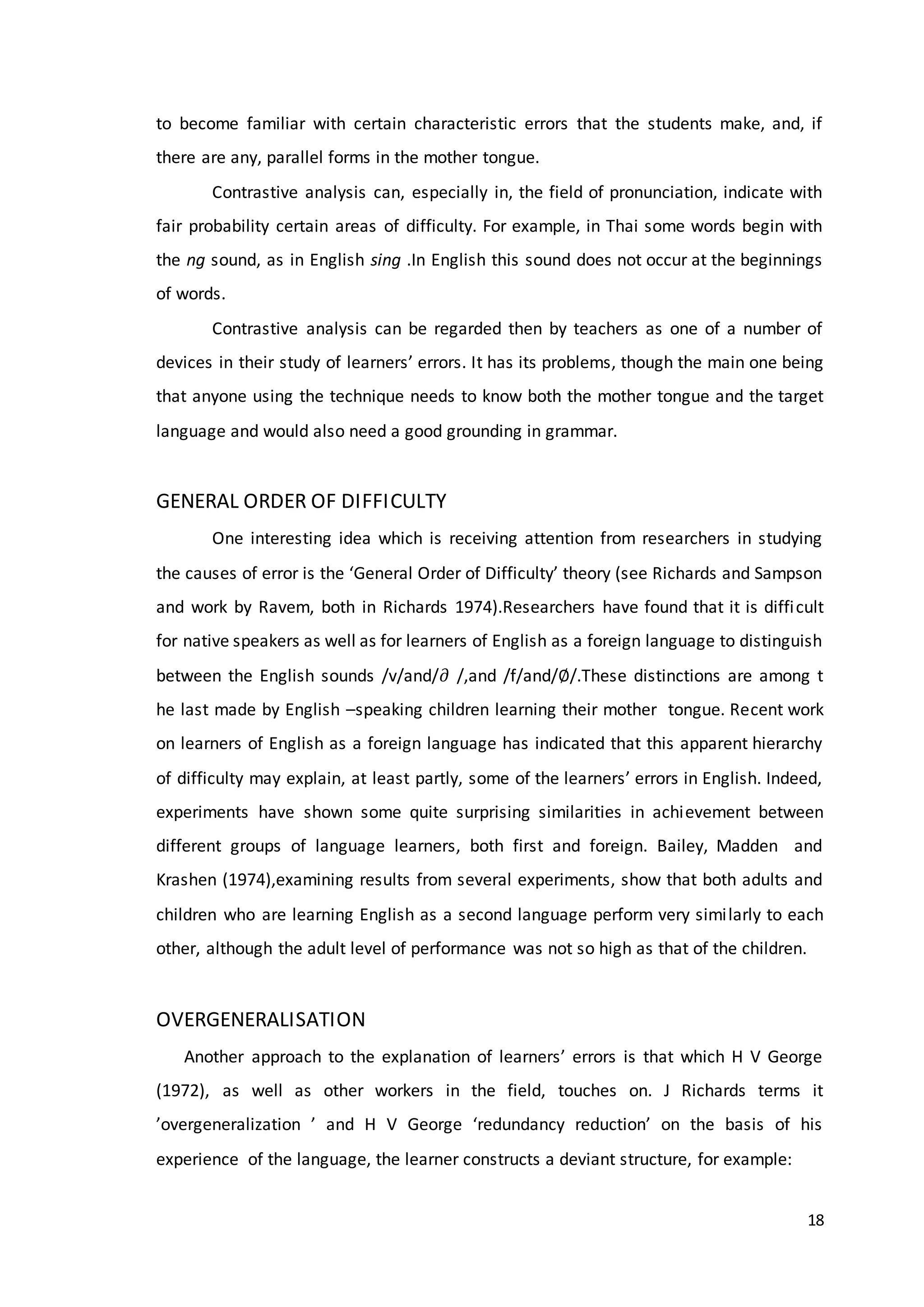 18
to become familiar with certain characteristic errors that the students make, and, if
there are any, parallel forms in the mother tongue.
Contrastive analysis can, especially in, the field of pronunciation, indicate with
fair probability certain areas of difficulty. For example, in Thai some words begin with
the ng sound, as in English sing .In English this sound does not occur at the beginnings
of words.
Contrastive analysis can be regarded then by teachers as one of a number of
devices in their study of learners’ errors. It has its problems, though the main one being
that anyone using the technique needs to know both the mother tongue and the target
language and would also need a good grounding in grammar.
GENERAL ORDER OF DIFFICULTY
One interesting idea which is receiving attention from researchers in studying
the causes of error is the ‘General Order of Difficulty’ theory (see Richards and Sampson
and work by Ravem, both in Richards 1974).Researchers have found that it is difficult
for native speakers as well as for learners of English as a foreign language to distinguish
between the English sounds /v/and/∂ /,and /f/and/∅/.These distinctions are among t
he last made by English –speaking children learning their mother tongue. Recent work
on learners of English as a foreign language has indicated that this apparent hierarchy
of difficulty may explain, at least partly, some of the learners’ errors in English. Indeed,
experiments have shown some quite surprising similarities in achievement between
different groups of language learners, both first and foreign. Bailey, Madden and
Krashen (1974),examining results from several experiments, show that both adults and
children who are learning English as a second language perform very similarly to each
other, although the adult level of performance was not so high as that of the children.
OVERGENERALISATION
Another approach to the explanation of learners’ errors is that which H V George
(1972), as well as other workers in the field, touches on. J Richards terms it
’overgeneralization ’ and H V George ‘redundancy reduction’ on the basis of his
experience of the language, the learner constructs a deviant structure, for example:
 