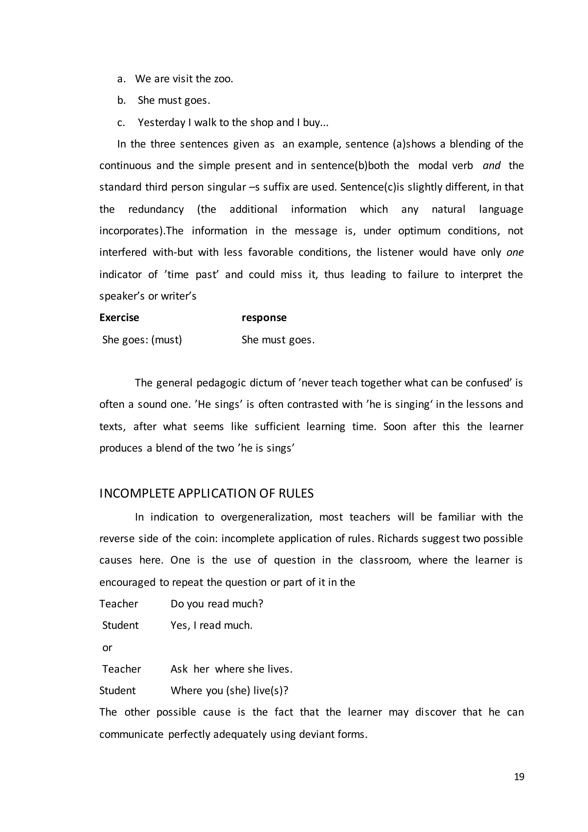 19
a. We are visit the zoo.
b. She must goes.
c. Yesterday I walk to the shop and I buy...
In the three sentences given as an example, sentence (a)shows a blending of the
continuous and the simple present and in sentence(b)both the modal verb and the
standard third person singular –s suffix are used. Sentence(c)is slightly different, in that
the redundancy (the additional information which any natural language
incorporates).The information in the message is, under optimum conditions, not
interfered with-but with less favorable conditions, the listener would have only one
indicator of ’time past’ and could miss it, thus leading to failure to interpret the
speaker’s or writer’s
Exercise response
She goes: (must) She must goes.
The general pedagogic dictum of ’never teach together what can be confused’ is
often a sound one. ’He sings’ is often contrasted with ’he is singing‘ in the lessons and
texts, after what seems like sufficient learning time. Soon after this the learner
produces a blend of the two ’he is sings’
INCOMPLETE APPLICATION OF RULES
In indication to overgeneralization, most teachers will be familiar with the
reverse side of the coin: incomplete application of rules. Richards suggest two possible
causes here. One is the use of question in the classroom, where the learner is
encouraged to repeat the question or part of it in the
Teacher Do you read much?
Student Yes, I read much.
or
Teacher Ask her where she lives.
Student Where you (she) live(s)?
The other possible cause is the fact that the learner may discover that he can
communicate perfectly adequately using deviant forms.
 