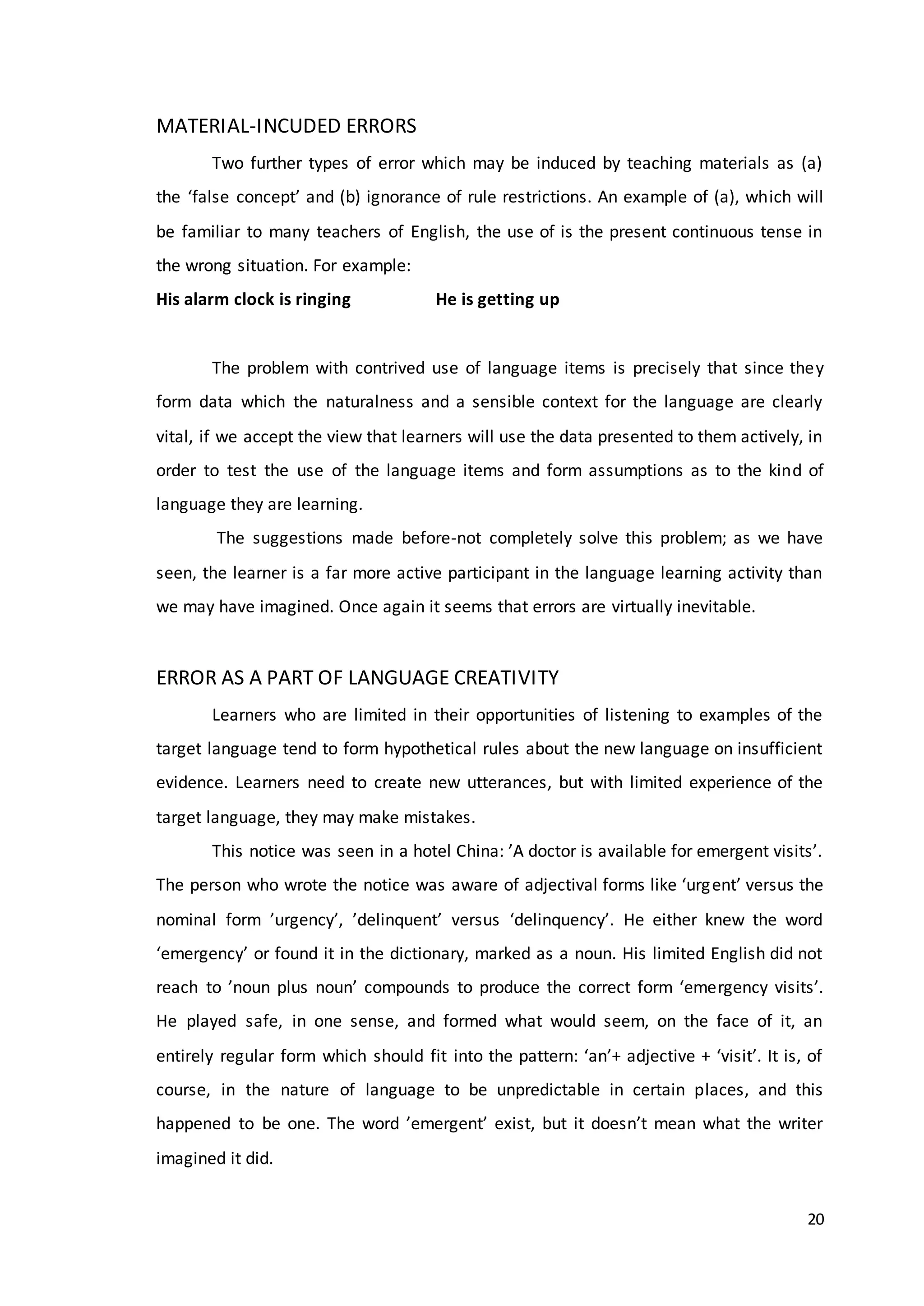 20
MATERIAL-INCUDED ERRORS
Two further types of error which may be induced by teaching materials as (a)
the ‘false concept’ and (b) ignorance of rule restrictions. An example of (a), which will
be familiar to many teachers of English, the use of is the present continuous tense in
the wrong situation. For example:
His alarm clock is ringing He is getting up
The problem with contrived use of language items is precisely that since they
form data which the naturalness and a sensible context for the language are clearly
vital, if we accept the view that learners will use the data presented to them actively, in
order to test the use of the language items and form assumptions as to the kind of
language they are learning.
The suggestions made before-not completely solve this problem; as we have
seen, the learner is a far more active participant in the language learning activity than
we may have imagined. Once again it seems that errors are virtually inevitable.
ERROR AS A PART OF LANGUAGE CREATIVITY
Learners who are limited in their opportunities of listening to examples of the
target language tend to form hypothetical rules about the new language on insufficient
evidence. Learners need to create new utterances, but with limited experience of the
target language, they may make mistakes.
This notice was seen in a hotel China: ’A doctor is available for emergent visits’.
The person who wrote the notice was aware of adjectival forms like ‘urgent’ versus the
nominal form ’urgency’, ’delinquent’ versus ‘delinquency’. He either knew the word
‘emergency’ or found it in the dictionary, marked as a noun. His limited English did not
reach to ’noun plus noun’ compounds to produce the correct form ‘emergency visits’.
He played safe, in one sense, and formed what would seem, on the face of it, an
entirely regular form which should fit into the pattern: ‘an’+ adjective + ‘visit’. It is, of
course, in the nature of language to be unpredictable in certain places, and this
happened to be one. The word ’emergent’ exist, but it doesn’t mean what the writer
imagined it did.
 