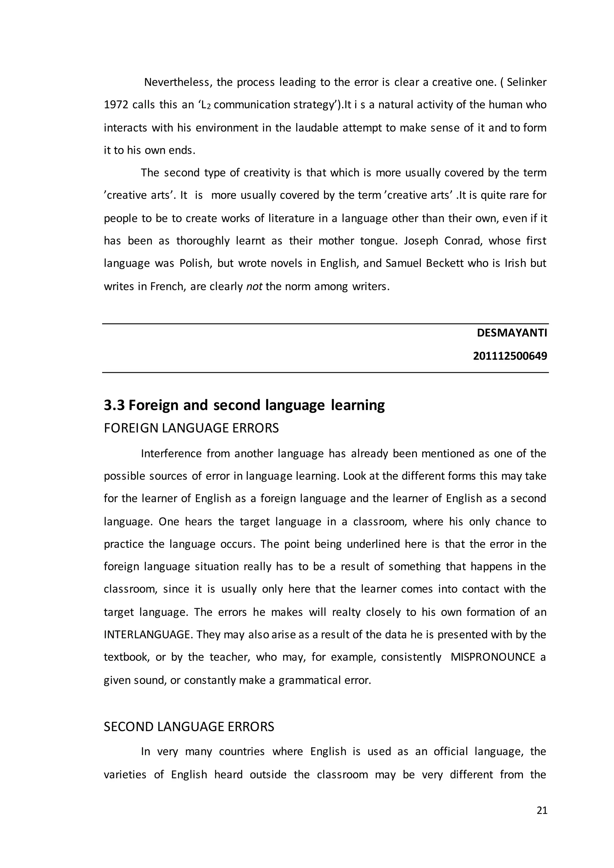 21
Nevertheless, the process leading to the error is clear a creative one. ( Selinker
1972 calls this an ‘L2 communication strategy’).It i s a natural activity of the human who
interacts with his environment in the laudable attempt to make sense of it and to form
it to his own ends.
The second type of creativity is that which is more usually covered by the term
’creative arts’. It is more usually covered by the term ’creative arts’ .It is quite rare for
people to be to create works of literature in a language other than their own, even if it
has been as thoroughly learnt as their mother tongue. Joseph Conrad, whose first
language was Polish, but wrote novels in English, and Samuel Beckett who is Irish but
writes in French, are clearly not the norm among writers.
DESMAYANTI
201112500649
3.3 Foreign and second language learning
FOREIGN LANGUAGE ERRORS
Interference from another language has already been mentioned as one of the
possible sources of error in language learning. Look at the different forms this may take
for the learner of English as a foreign language and the learner of English as a second
language. One hears the target language in a classroom, where his only chance to
practice the language occurs. The point being underlined here is that the error in the
foreign language situation really has to be a result of something that happens in the
classroom, since it is usually only here that the learner comes into contact with the
target language. The errors he makes will realty closely to his own formation of an
INTERLANGUAGE. They may also arise as a result of the data he is presented with by the
textbook, or by the teacher, who may, for example, consistently MISPRONOUNCE a
given sound, or constantly make a grammatical error.
SECOND LANGUAGE ERRORS
In very many countries where English is used as an official language, the
varieties of English heard outside the classroom may be very different from the
 