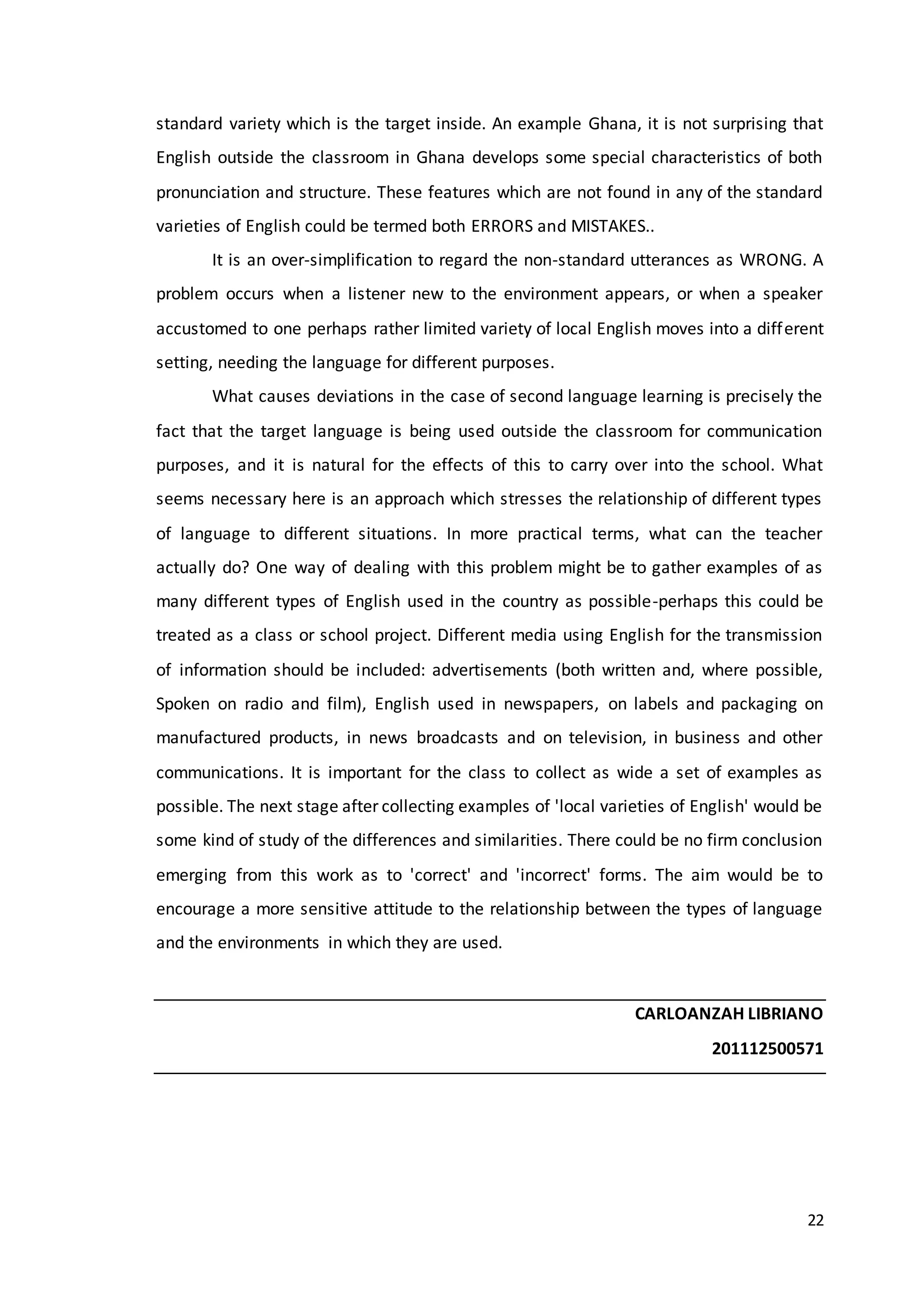 22
standard variety which is the target inside. An example Ghana, it is not surprising that
English outside the classroom in Ghana develops some special characteristics of both
pronunciation and structure. These features which are not found in any of the standard
varieties of English could be termed both ERRORS and MISTAKES..
It is an over-simplification to regard the non-standard utterances as WRONG. A
problem occurs when a listener new to the environment appears, or when a speaker
accustomed to one perhaps rather limited variety of local English moves into a different
setting, needing the language for different purposes.
What causes deviations in the case of second language learning is precisely the
fact that the target language is being used outside the classroom for communication
purposes, and it is natural for the effects of this to carry over into the school. What
seems necessary here is an approach which stresses the relationship of different types
of language to different situations. In more practical terms, what can the teacher
actually do? One way of dealing with this problem might be to gather examples of as
many different types of English used in the country as possible-perhaps this could be
treated as a class or school project. Different media using English for the transmission
of information should be included: advertisements (both written and, where possible,
Spoken on radio and film), English used in newspapers, on labels and packaging on
manufactured products, in news broadcasts and on television, in business and other
communications. It is important for the class to collect as wide a set of examples as
possible. The next stage after collecting examples of 'local varieties of English' would be
some kind of study of the differences and similarities. There could be no firm conclusion
emerging from this work as to 'correct' and 'incorrect' forms. The aim would be to
encourage a more sensitive attitude to the relationship between the types of language
and the environments in which they are used.
CARLOANZAH LIBRIANO
201112500571
 