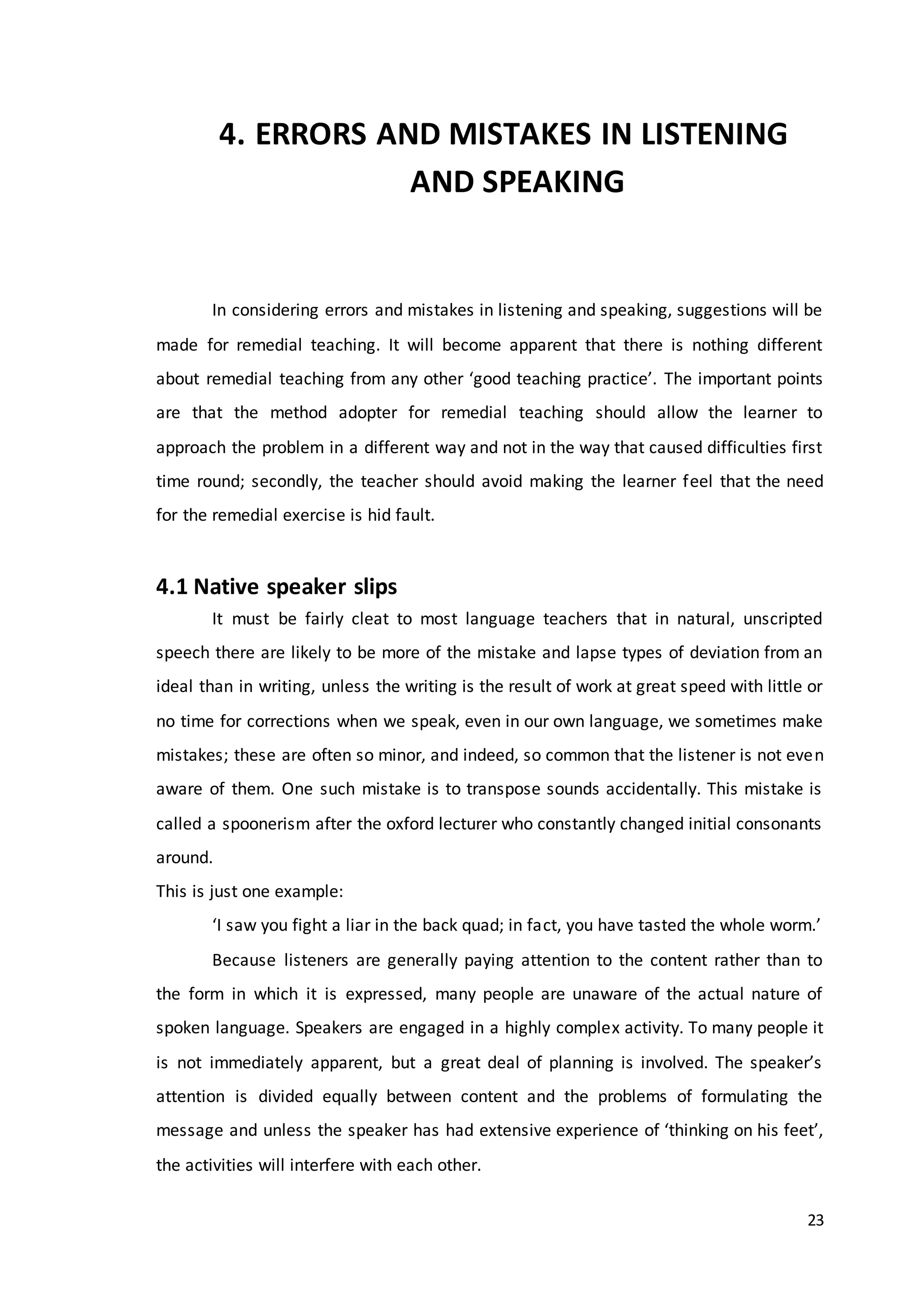 23
4. ERRORS AND MISTAKES IN LISTENING
AND SPEAKING
In considering errors and mistakes in listening and speaking, suggestions will be
made for remedial teaching. It will become apparent that there is nothing different
about remedial teaching from any other ‘good teaching practice’. The important points
are that the method adopter for remedial teaching should allow the learner to
approach the problem in a different way and not in the way that caused difficulties first
time round; secondly, the teacher should avoid making the learner feel that the need
for the remedial exercise is hid fault.
4.1 Native speaker slips
It must be fairly cleat to most language teachers that in natural, unscripted
speech there are likely to be more of the mistake and lapse types of deviation from an
ideal than in writing, unless the writing is the result of work at great speed with little or
no time for corrections when we speak, even in our own language, we sometimes make
mistakes; these are often so minor, and indeed, so common that the listener is not even
aware of them. One such mistake is to transpose sounds accidentally. This mistake is
called a spoonerism after the oxford lecturer who constantly changed initial consonants
around.
This is just one example:
‘I saw you fight a liar in the back quad; in fact, you have tasted the whole worm.’
Because listeners are generally paying attention to the content rather than to
the form in which it is expressed, many people are unaware of the actual nature of
spoken language. Speakers are engaged in a highly complex activity. To many people it
is not immediately apparent, but a great deal of planning is involved. The speaker’s
attention is divided equally between content and the problems of formulating the
message and unless the speaker has had extensive experience of ‘thinking on his feet’,
the activities will interfere with each other.
 