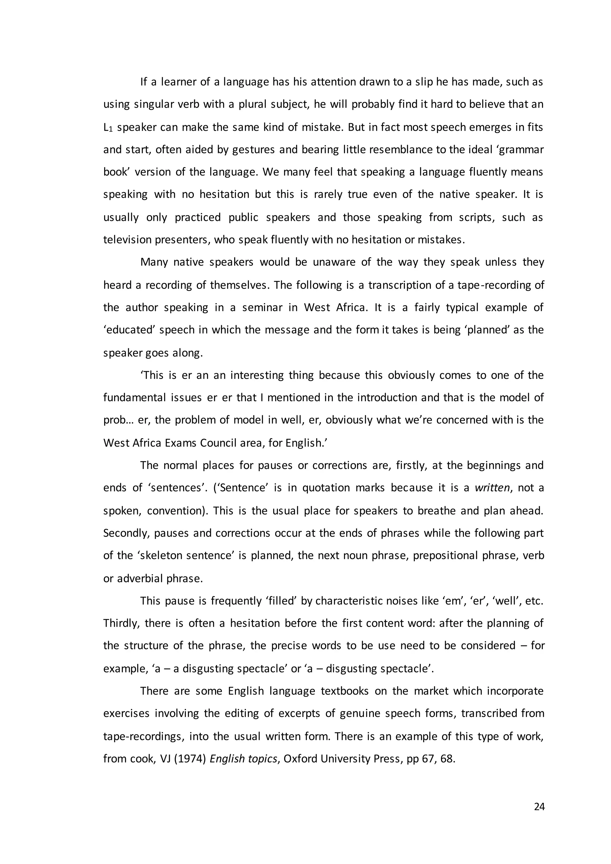 24
If a learner of a language has his attention drawn to a slip he has made, such as
using singular verb with a plural subject, he will probably find it hard to believe that an
L1 speaker can make the same kind of mistake. But in fact most speech emerges in fits
and start, often aided by gestures and bearing little resemblance to the ideal ‘grammar
book’ version of the language. We many feel that speaking a language fluently means
speaking with no hesitation but this is rarely true even of the native speaker. It is
usually only practiced public speakers and those speaking from scripts, such as
television presenters, who speak fluently with no hesitation or mistakes.
Many native speakers would be unaware of the way they speak unless they
heard a recording of themselves. The following is a transcription of a tape-recording of
the author speaking in a seminar in West Africa. It is a fairly typical example of
‘educated’ speech in which the message and the form it takes is being ‘planned’ as the
speaker goes along.
‘This is er an an interesting thing because this obviously comes to one of the
fundamental issues er er that I mentioned in the introduction and that is the model of
prob… er, the problem of model in well, er, obviously what we’re concerned with is the
West Africa Exams Council area, for English.’
The normal places for pauses or corrections are, firstly, at the beginnings and
ends of ‘sentences’. (‘Sentence’ is in quotation marks because it is a written, not a
spoken, convention). This is the usual place for speakers to breathe and plan ahead.
Secondly, pauses and corrections occur at the ends of phrases while the following part
of the ‘skeleton sentence’ is planned, the next noun phrase, prepositional phrase, verb
or adverbial phrase.
This pause is frequently ‘filled’ by characteristic noises like ‘em’, ‘er’, ‘well’, etc.
Thirdly, there is often a hesitation before the first content word: after the planning of
the structure of the phrase, the precise words to be use need to be considered – for
example, ‘a – a disgusting spectacle’ or ‘a – disgusting spectacle’.
There are some English language textbooks on the market which incorporate
exercises involving the editing of excerpts of genuine speech forms, transcribed from
tape-recordings, into the usual written form. There is an example of this type of work,
from cook, VJ (1974) English topics, Oxford University Press, pp 67, 68.
 