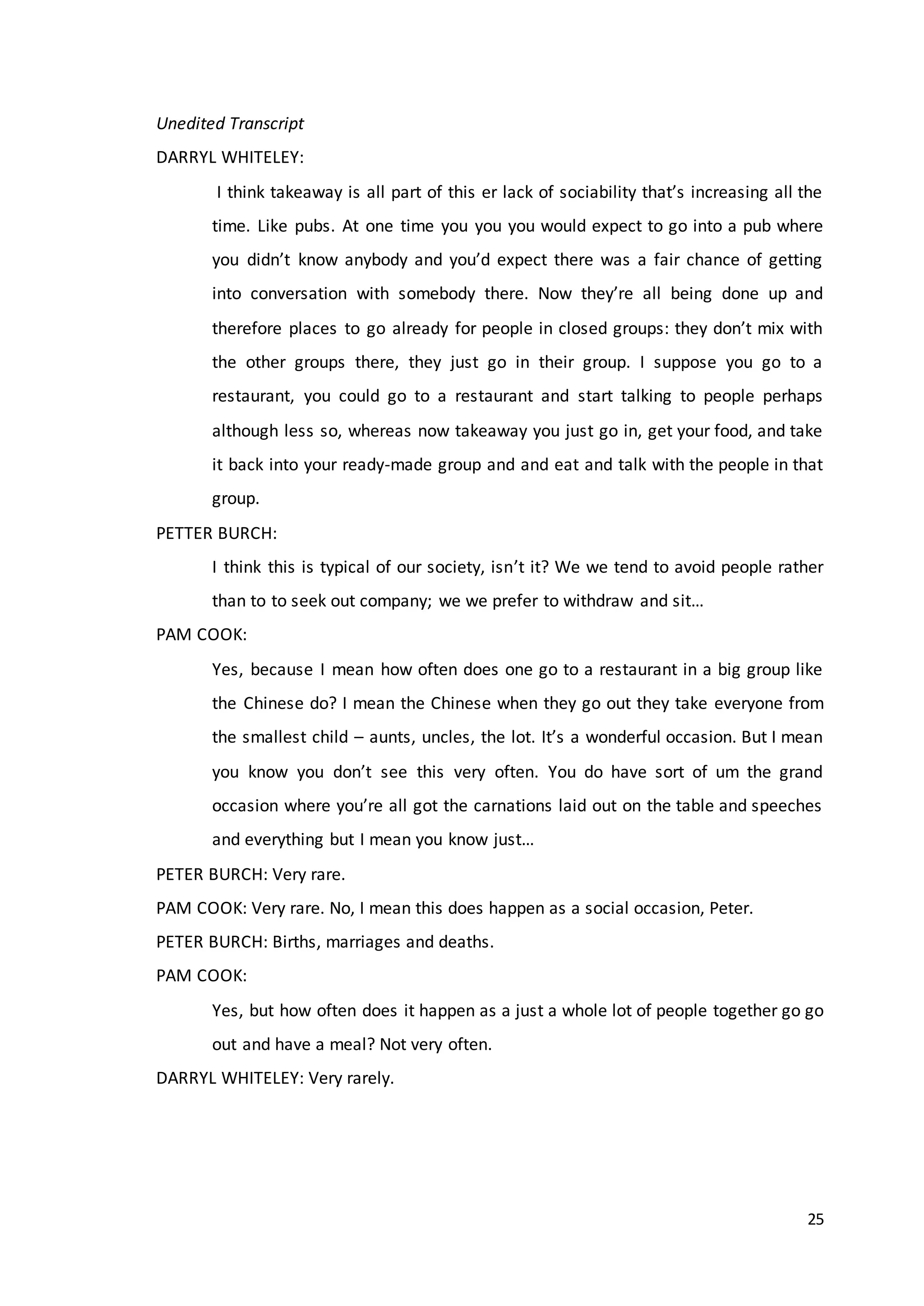 25
Unedited Transcript
DARRYL WHITELEY:
I think takeaway is all part of this er lack of sociability that’s increasing all the
time. Like pubs. At one time you you you would expect to go into a pub where
you didn’t know anybody and you’d expect there was a fair chance of getting
into conversation with somebody there. Now they’re all being done up and
therefore places to go already for people in closed groups: they don’t mix with
the other groups there, they just go in their group. I suppose you go to a
restaurant, you could go to a restaurant and start talking to people perhaps
although less so, whereas now takeaway you just go in, get your food, and take
it back into your ready-made group and and eat and talk with the people in that
group.
PETTER BURCH:
I think this is typical of our society, isn’t it? We we tend to avoid people rather
than to to seek out company; we we prefer to withdraw and sit…
PAM COOK:
Yes, because I mean how often does one go to a restaurant in a big group like
the Chinese do? I mean the Chinese when they go out they take everyone from
the smallest child – aunts, uncles, the lot. It’s a wonderful occasion. But I mean
you know you don’t see this very often. You do have sort of um the grand
occasion where you’re all got the carnations laid out on the table and speeches
and everything but I mean you know just…
PETER BURCH: Very rare.
PAM COOK: Very rare. No, I mean this does happen as a social occasion, Peter.
PETER BURCH: Births, marriages and deaths.
PAM COOK:
Yes, but how often does it happen as a just a whole lot of people together go go
out and have a meal? Not very often.
DARRYL WHITELEY: Very rarely.
 