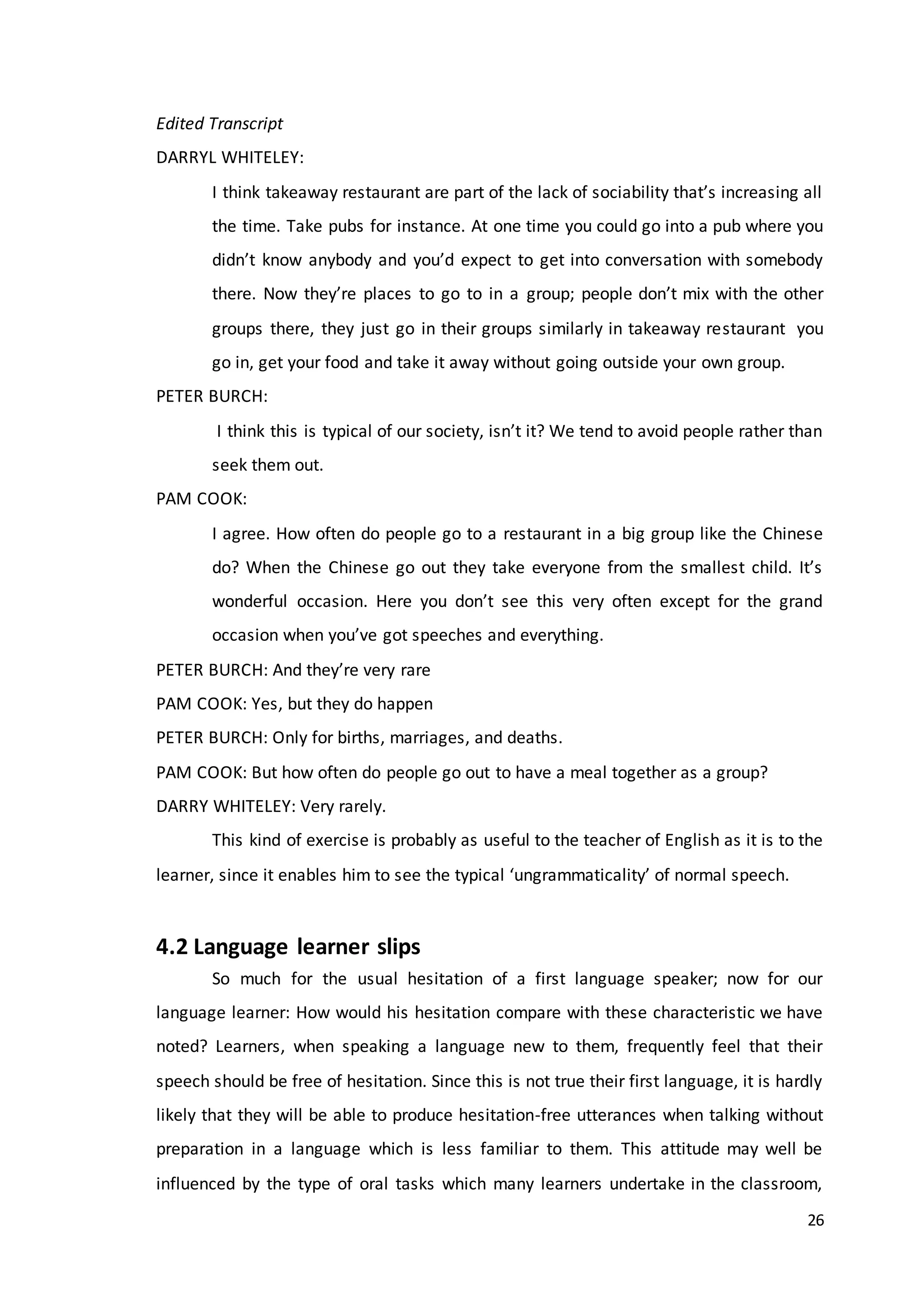 26
Edited Transcript
DARRYL WHITELEY:
I think takeaway restaurant are part of the lack of sociability that’s increasing all
the time. Take pubs for instance. At one time you could go into a pub where you
didn’t know anybody and you’d expect to get into conversation with somebody
there. Now they’re places to go to in a group; people don’t mix with the other
groups there, they just go in their groups similarly in takeaway restaurant you
go in, get your food and take it away without going outside your own group.
PETER BURCH:
I think this is typical of our society, isn’t it? We tend to avoid people rather than
seek them out.
PAM COOK:
I agree. How often do people go to a restaurant in a big group like the Chinese
do? When the Chinese go out they take everyone from the smallest child. It’s
wonderful occasion. Here you don’t see this very often except for the grand
occasion when you’ve got speeches and everything.
PETER BURCH: And they’re very rare
PAM COOK: Yes, but they do happen
PETER BURCH: Only for births, marriages, and deaths.
PAM COOK: But how often do people go out to have a meal together as a group?
DARRY WHITELEY: Very rarely.
This kind of exercise is probably as useful to the teacher of English as it is to the
learner, since it enables him to see the typical ‘ungrammaticality’ of normal speech.
4.2 Language learner slips
So much for the usual hesitation of a first language speaker; now for our
language learner: How would his hesitation compare with these characteristic we have
noted? Learners, when speaking a language new to them, frequently feel that their
speech should be free of hesitation. Since this is not true their first language, it is hardly
likely that they will be able to produce hesitation-free utterances when talking without
preparation in a language which is less familiar to them. This attitude may well be
influenced by the type of oral tasks which many learners undertake in the classroom,
 