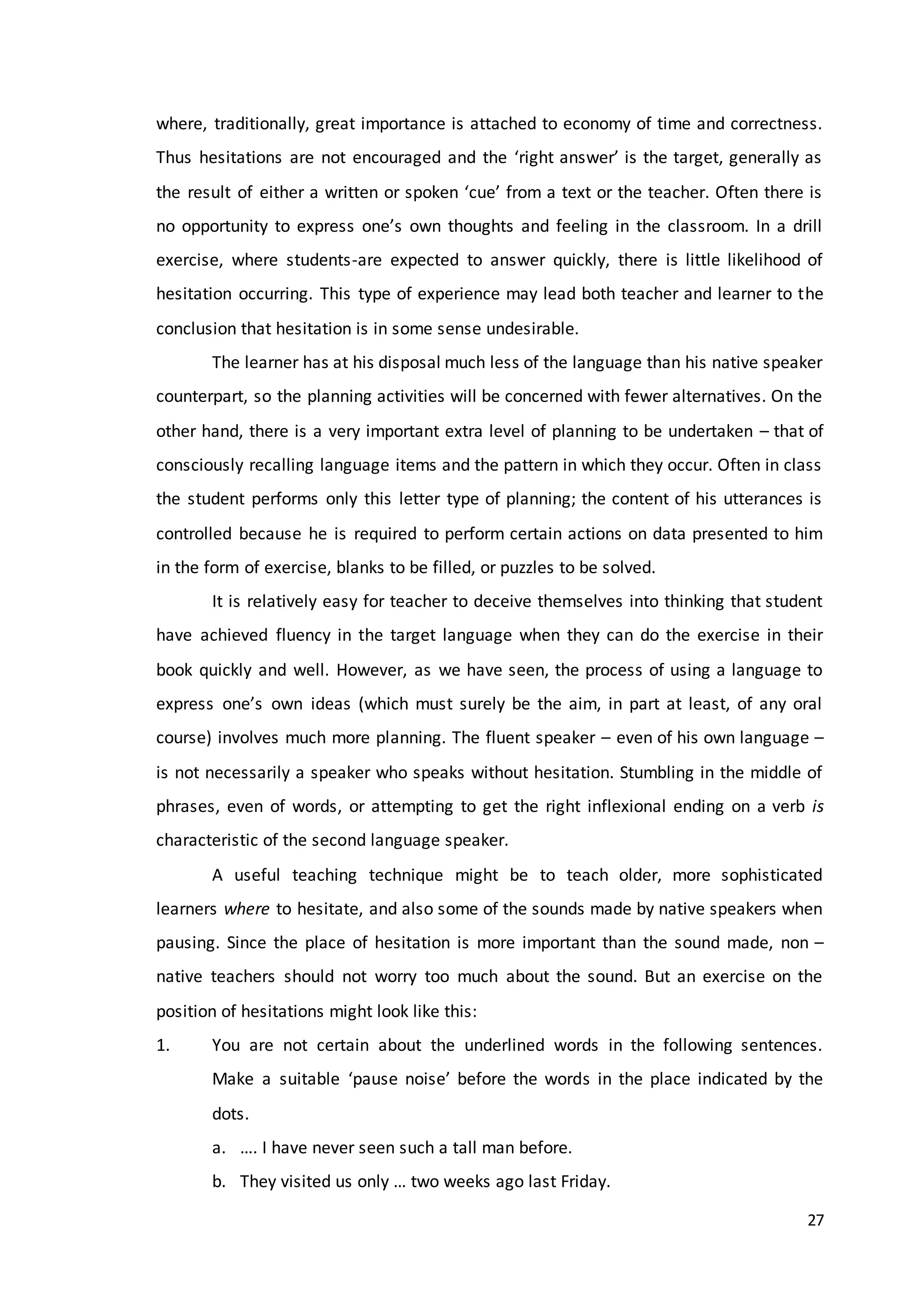 27
where, traditionally, great importance is attached to economy of time and correctness.
Thus hesitations are not encouraged and the ‘right answer’ is the target, generally as
the result of either a written or spoken ‘cue’ from a text or the teacher. Often there is
no opportunity to express one’s own thoughts and feeling in the classroom. In a drill
exercise, where students-are expected to answer quickly, there is little likelihood of
hesitation occurring. This type of experience may lead both teacher and learner to the
conclusion that hesitation is in some sense undesirable.
The learner has at his disposal much less of the language than his native speaker
counterpart, so the planning activities will be concerned with fewer alternatives. On the
other hand, there is a very important extra level of planning to be undertaken – that of
consciously recalling language items and the pattern in which they occur. Often in class
the student performs only this letter type of planning; the content of his utterances is
controlled because he is required to perform certain actions on data presented to him
in the form of exercise, blanks to be filled, or puzzles to be solved.
It is relatively easy for teacher to deceive themselves into thinking that student
have achieved fluency in the target language when they can do the exercise in their
book quickly and well. However, as we have seen, the process of using a language to
express one’s own ideas (which must surely be the aim, in part at least, of any oral
course) involves much more planning. The fluent speaker – even of his own language –
is not necessarily a speaker who speaks without hesitation. Stumbling in the middle of
phrases, even of words, or attempting to get the right inflexional ending on a verb is
characteristic of the second language speaker.
A useful teaching technique might be to teach older, more sophisticated
learners where to hesitate, and also some of the sounds made by native speakers when
pausing. Since the place of hesitation is more important than the sound made, non –
native teachers should not worry too much about the sound. But an exercise on the
position of hesitations might look like this:
1. You are not certain about the underlined words in the following sentences.
Make a suitable ‘pause noise’ before the words in the place indicated by the
dots.
a. …. I have never seen such a tall man before.
b. They visited us only … two weeks ago last Friday.
 