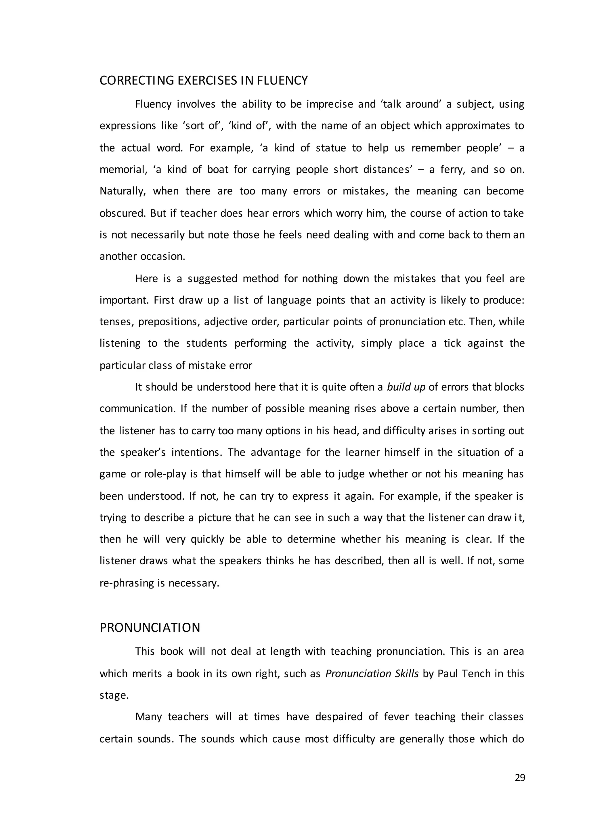 29
CORRECTING EXERCISES IN FLUENCY
Fluency involves the ability to be imprecise and ‘talk around’ a subject, using
expressions like ‘sort of’, ‘kind of’, with the name of an object which approximates to
the actual word. For example, ‘a kind of statue to help us remember people’ – a
memorial, ‘a kind of boat for carrying people short distances’ – a ferry, and so on.
Naturally, when there are too many errors or mistakes, the meaning can become
obscured. But if teacher does hear errors which worry him, the course of action to take
is not necessarily but note those he feels need dealing with and come back to them an
another occasion.
Here is a suggested method for nothing down the mistakes that you feel are
important. First draw up a list of language points that an activity is likely to produce:
tenses, prepositions, adjective order, particular points of pronunciation etc. Then, while
listening to the students performing the activity, simply place a tick against the
particular class of mistake error
It should be understood here that it is quite often a build up of errors that blocks
communication. If the number of possible meaning rises above a certain number, then
the listener has to carry too many options in his head, and difficulty arises in sorting out
the speaker’s intentions. The advantage for the learner himself in the situation of a
game or role-play is that himself will be able to judge whether or not his meaning has
been understood. If not, he can try to express it again. For example, if the speaker is
trying to describe a picture that he can see in such a way that the listener can draw it,
then he will very quickly be able to determine whether his meaning is clear. If the
listener draws what the speakers thinks he has described, then all is well. If not, some
re-phrasing is necessary.
PRONUNCIATION
This book will not deal at length with teaching pronunciation. This is an area
which merits a book in its own right, such as Pronunciation Skills by Paul Tench in this
stage.
Many teachers will at times have despaired of fever teaching their classes
certain sounds. The sounds which cause most difficulty are generally those which do
 