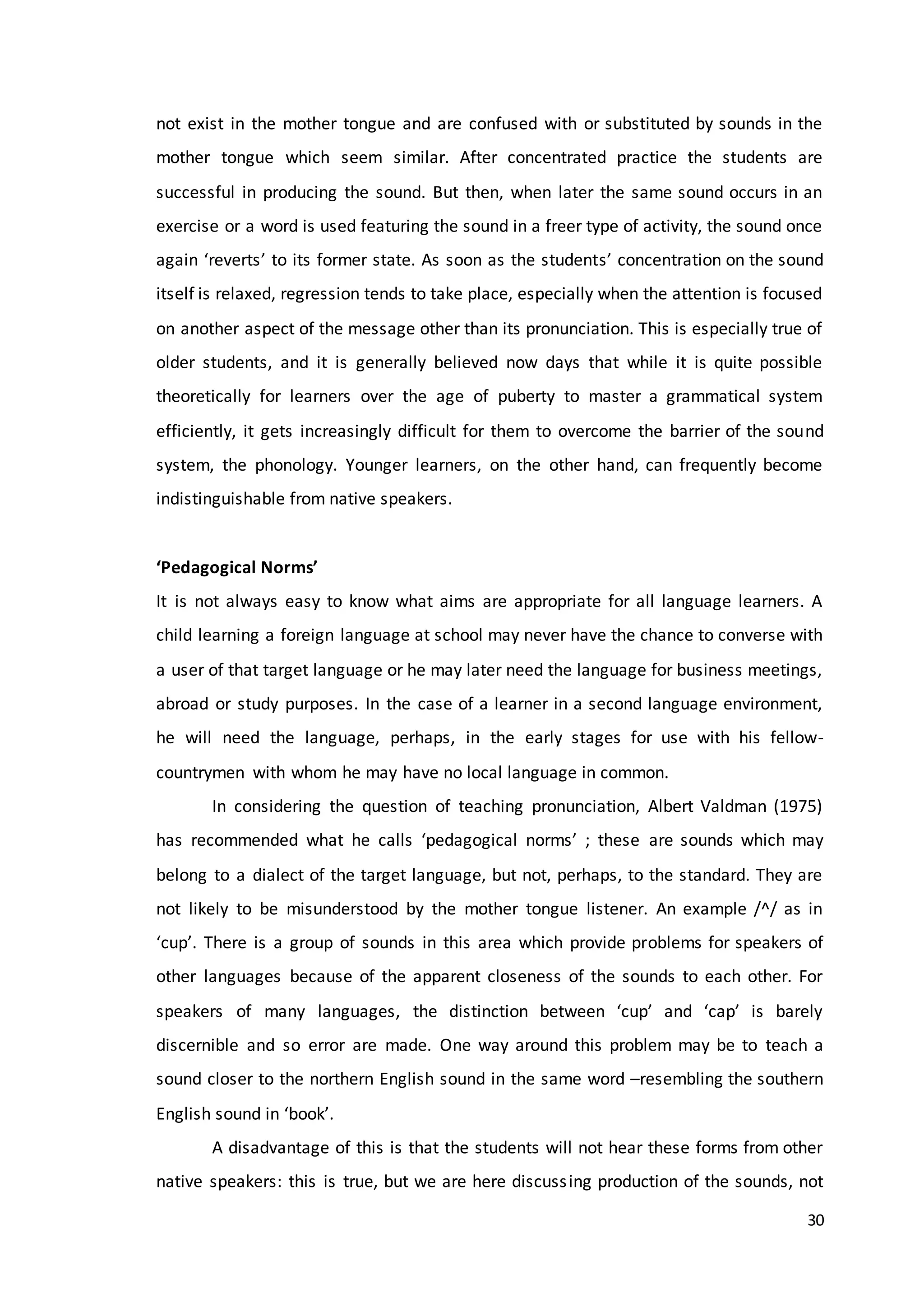 30
not exist in the mother tongue and are confused with or substituted by sounds in the
mother tongue which seem similar. After concentrated practice the students are
successful in producing the sound. But then, when later the same sound occurs in an
exercise or a word is used featuring the sound in a freer type of activity, the sound once
again ‘reverts’ to its former state. As soon as the students’ concentration on the sound
itself is relaxed, regression tends to take place, especially when the attention is focused
on another aspect of the message other than its pronunciation. This is especially true of
older students, and it is generally believed now days that while it is quite possible
theoretically for learners over the age of puberty to master a grammatical system
efficiently, it gets increasingly difficult for them to overcome the barrier of the sound
system, the phonology. Younger learners, on the other hand, can frequently become
indistinguishable from native speakers.
‘Pedagogical Norms’
It is not always easy to know what aims are appropriate for all language learners. A
child learning a foreign language at school may never have the chance to converse with
a user of that target language or he may later need the language for business meetings,
abroad or study purposes. In the case of a learner in a second language environment,
he will need the language, perhaps, in the early stages for use with his fellow-
countrymen with whom he may have no local language in common.
In considering the question of teaching pronunciation, Albert Valdman (1975)
has recommended what he calls ‘pedagogical norms’ ; these are sounds which may
belong to a dialect of the target language, but not, perhaps, to the standard. They are
not likely to be misunderstood by the mother tongue listener. An example /^/ as in
‘cup’. There is a group of sounds in this area which provide problems for speakers of
other languages because of the apparent closeness of the sounds to each other. For
speakers of many languages, the distinction between ‘cup’ and ‘cap’ is barely
discernible and so error are made. One way around this problem may be to teach a
sound closer to the northern English sound in the same word –resembling the southern
English sound in ‘book’.
A disadvantage of this is that the students will not hear these forms from other
native speakers: this is true, but we are here discussing production of the sounds, not
 