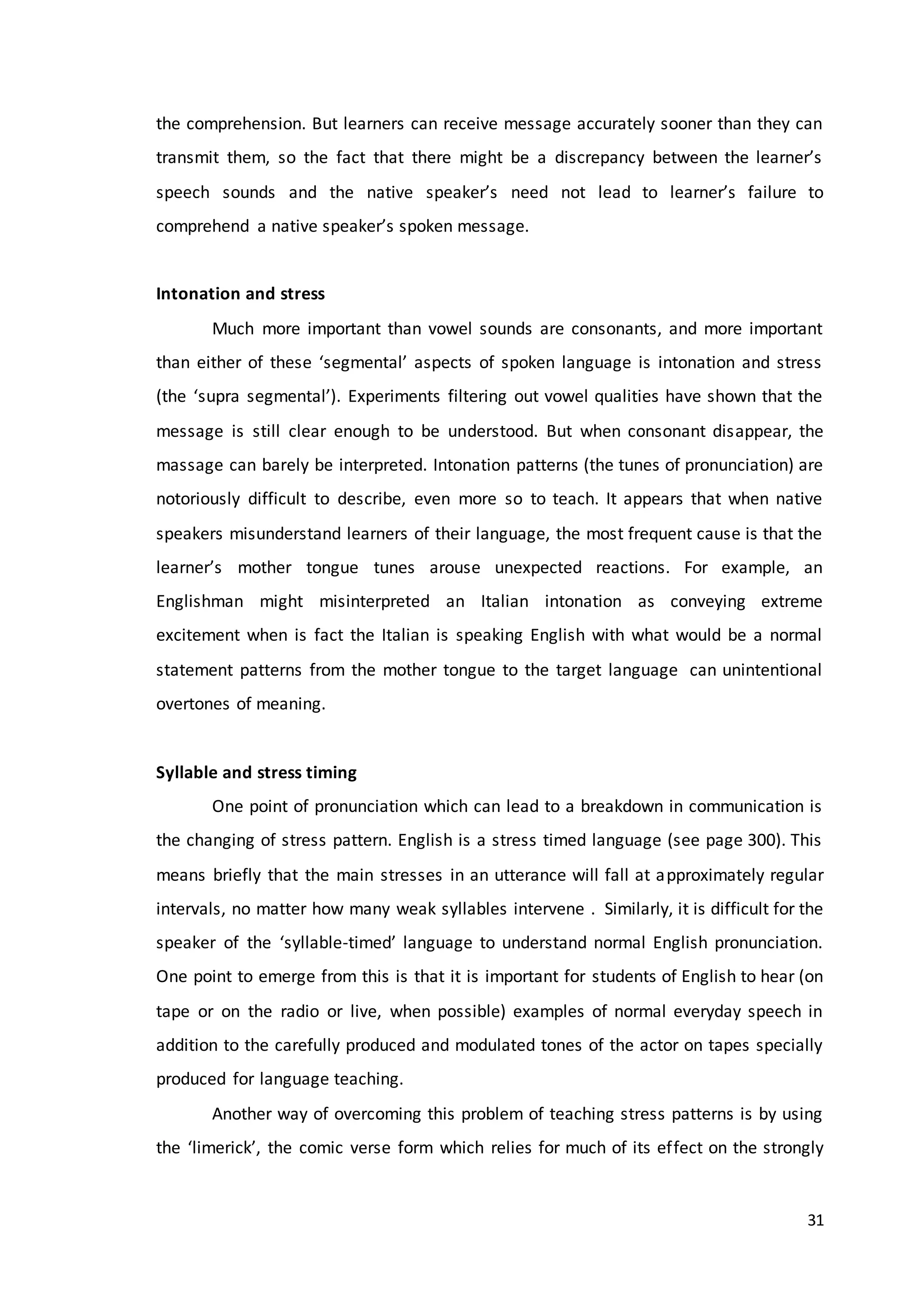 31
the comprehension. But learners can receive message accurately sooner than they can
transmit them, so the fact that there might be a discrepancy between the learner’s
speech sounds and the native speaker’s need not lead to learner’s failure to
comprehend a native speaker’s spoken message.
Intonation and stress
Much more important than vowel sounds are consonants, and more important
than either of these ‘segmental’ aspects of spoken language is intonation and stress
(the ‘supra segmental’). Experiments filtering out vowel qualities have shown that the
message is still clear enough to be understood. But when consonant disappear, the
massage can barely be interpreted. Intonation patterns (the tunes of pronunciation) are
notoriously difficult to describe, even more so to teach. It appears that when native
speakers misunderstand learners of their language, the most frequent cause is that the
learner’s mother tongue tunes arouse unexpected reactions. For example, an
Englishman might misinterpreted an Italian intonation as conveying extreme
excitement when is fact the Italian is speaking English with what would be a normal
statement patterns from the mother tongue to the target language can unintentional
overtones of meaning.
Syllable and stress timing
One point of pronunciation which can lead to a breakdown in communication is
the changing of stress pattern. English is a stress timed language (see page 300). This
means briefly that the main stresses in an utterance will fall at approximately regular
intervals, no matter how many weak syllables intervene . Similarly, it is difficult for the
speaker of the ‘syllable-timed’ language to understand normal English pronunciation.
One point to emerge from this is that it is important for students of English to hear (on
tape or on the radio or live, when possible) examples of normal everyday speech in
addition to the carefully produced and modulated tones of the actor on tapes specially
produced for language teaching.
Another way of overcoming this problem of teaching stress patterns is by using
the ‘limerick’, the comic verse form which relies for much of its effect on the strongly
 