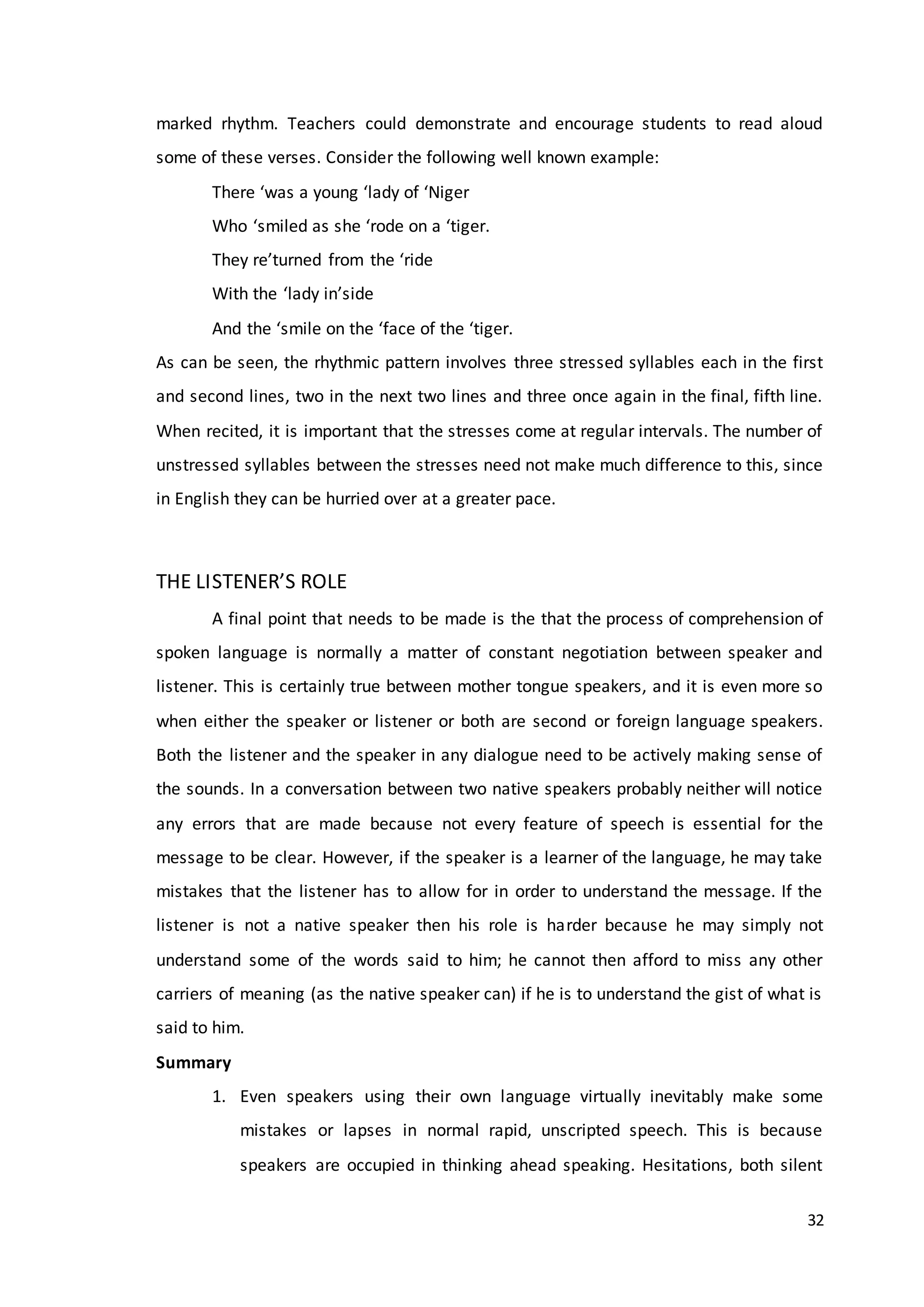 32
marked rhythm. Teachers could demonstrate and encourage students to read aloud
some of these verses. Consider the following well known example:
There ‘was a young ‘lady of ‘Niger
Who ‘smiled as she ‘rode on a ‘tiger.
They re’turned from the ‘ride
With the ‘lady in’side
And the ‘smile on the ‘face of the ‘tiger.
As can be seen, the rhythmic pattern involves three stressed syllables each in the first
and second lines, two in the next two lines and three once again in the final, fifth line.
When recited, it is important that the stresses come at regular intervals. The number of
unstressed syllables between the stresses need not make much difference to this, since
in English they can be hurried over at a greater pace.
THE LISTENER’S ROLE
A final point that needs to be made is the that the process of comprehension of
spoken language is normally a matter of constant negotiation between speaker and
listener. This is certainly true between mother tongue speakers, and it is even more so
when either the speaker or listener or both are second or foreign language speakers.
Both the listener and the speaker in any dialogue need to be actively making sense of
the sounds. In a conversation between two native speakers probably neither will notice
any errors that are made because not every feature of speech is essential for the
message to be clear. However, if the speaker is a learner of the language, he may take
mistakes that the listener has to allow for in order to understand the message. If the
listener is not a native speaker then his role is harder because he may simply not
understand some of the words said to him; he cannot then afford to miss any other
carriers of meaning (as the native speaker can) if he is to understand the gist of what is
said to him.
Summary
1. Even speakers using their own language virtually inevitably make some
mistakes or lapses in normal rapid, unscripted speech. This is because
speakers are occupied in thinking ahead speaking. Hesitations, both silent
 
