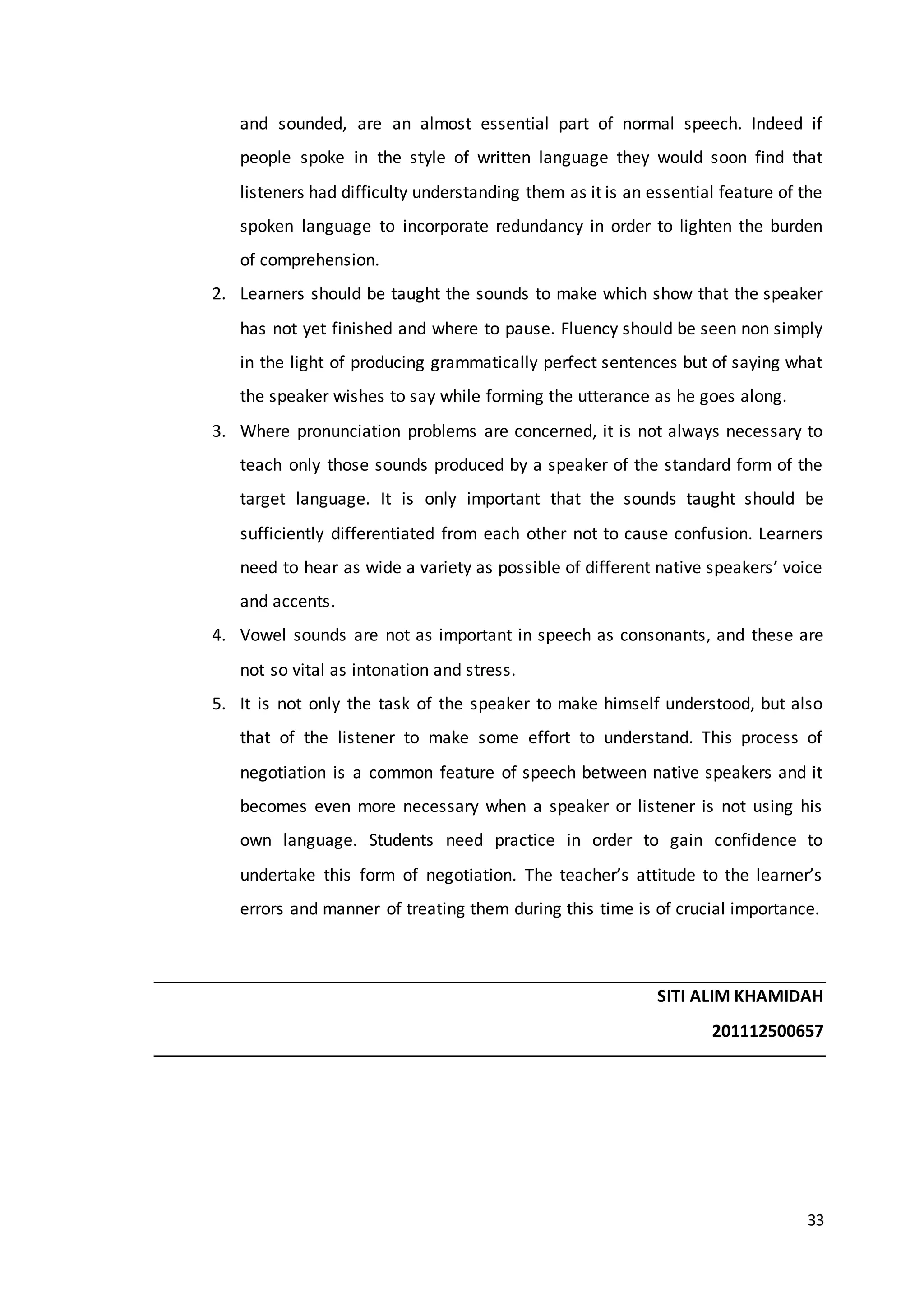 33
and sounded, are an almost essential part of normal speech. Indeed if
people spoke in the style of written language they would soon find that
listeners had difficulty understanding them as it is an essential feature of the
spoken language to incorporate redundancy in order to lighten the burden
of comprehension.
2. Learners should be taught the sounds to make which show that the speaker
has not yet finished and where to pause. Fluency should be seen non simply
in the light of producing grammatically perfect sentences but of saying what
the speaker wishes to say while forming the utterance as he goes along.
3. Where pronunciation problems are concerned, it is not always necessary to
teach only those sounds produced by a speaker of the standard form of the
target language. It is only important that the sounds taught should be
sufficiently differentiated from each other not to cause confusion. Learners
need to hear as wide a variety as possible of different native speakers’ voice
and accents.
4. Vowel sounds are not as important in speech as consonants, and these are
not so vital as intonation and stress.
5. It is not only the task of the speaker to make himself understood, but also
that of the listener to make some effort to understand. This process of
negotiation is a common feature of speech between native speakers and it
becomes even more necessary when a speaker or listener is not using his
own language. Students need practice in order to gain confidence to
undertake this form of negotiation. The teacher’s attitude to the learner’s
errors and manner of treating them during this time is of crucial importance.
SITI ALIM KHAMIDAH
201112500657
 