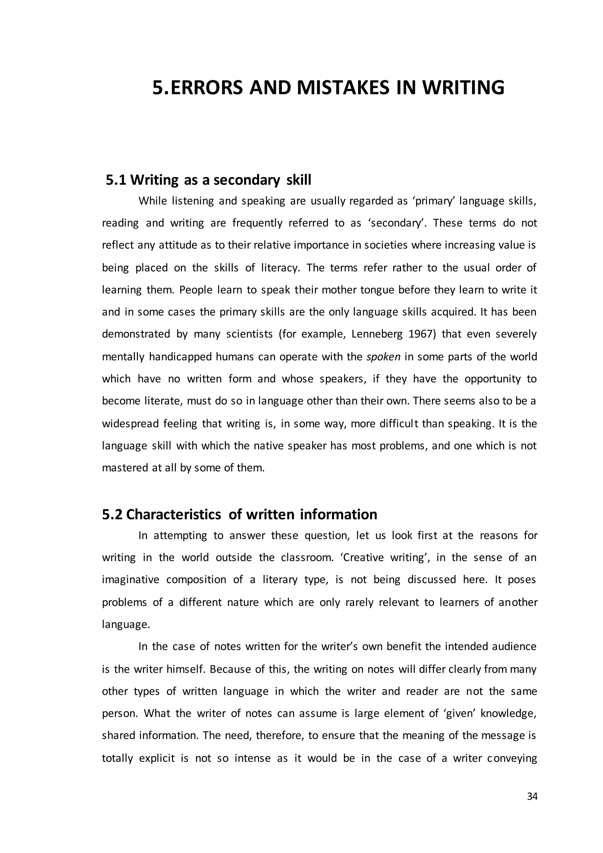 34
5.ERRORS AND MISTAKES IN WRITING
5.1 Writing as a secondary skill
While listening and speaking are usually regarded as ‘primary’ language skills,
reading and writing are frequently referred to as ‘secondary’. These terms do not
reflect any attitude as to their relative importance in societies where increasing value is
being placed on the skills of literacy. The terms refer rather to the usual order of
learning them. People learn to speak their mother tongue before they learn to write it
and in some cases the primary skills are the only language skills acquired. It has been
demonstrated by many scientists (for example, Lenneberg 1967) that even severely
mentally handicapped humans can operate with the spoken in some parts of the world
which have no written form and whose speakers, if they have the opportunity to
become literate, must do so in language other than their own. There seems also to be a
widespread feeling that writing is, in some way, more difficult than speaking. It is the
language skill with which the native speaker has most problems, and one which is not
mastered at all by some of them.
5.2 Characteristics of written information
In attempting to answer these question, let us look first at the reasons for
writing in the world outside the classroom. ‘Creative writing’, in the sense of an
imaginative composition of a literary type, is not being discussed here. It poses
problems of a different nature which are only rarely relevant to learners of another
language.
In the case of notes written for the writer’s own benefit the intended audience
is the writer himself. Because of this, the writing on notes will differ clearly from many
other types of written language in which the writer and reader are not the same
person. What the writer of notes can assume is large element of ‘given’ knowledge,
shared information. The need, therefore, to ensure that the meaning of the message is
totally explicit is not so intense as it would be in the case of a writer conveying
 