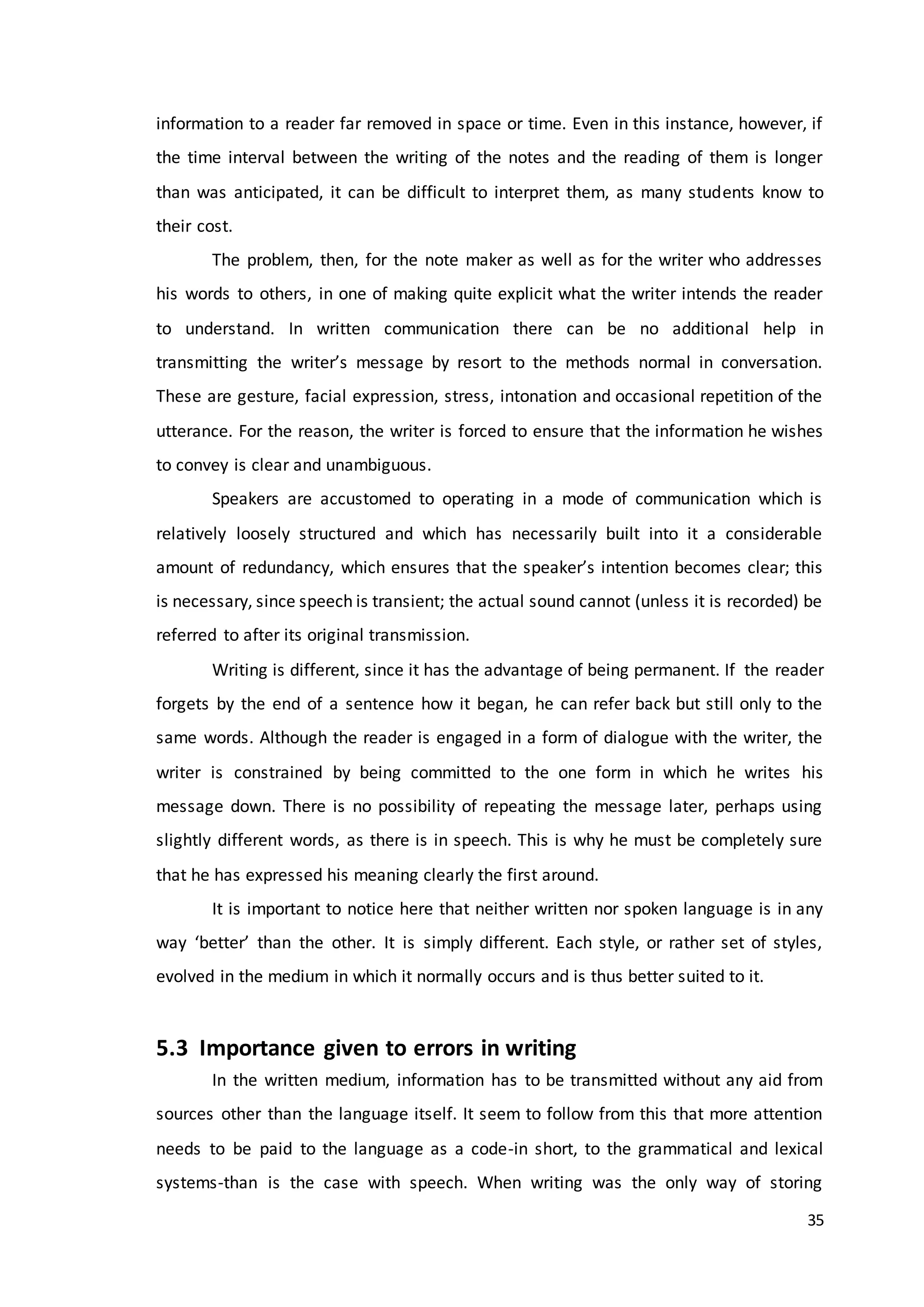 35
information to a reader far removed in space or time. Even in this instance, however, if
the time interval between the writing of the notes and the reading of them is longer
than was anticipated, it can be difficult to interpret them, as many students know to
their cost.
The problem, then, for the note maker as well as for the writer who addresses
his words to others, in one of making quite explicit what the writer intends the reader
to understand. In written communication there can be no additional help in
transmitting the writer’s message by resort to the methods normal in conversation.
These are gesture, facial expression, stress, intonation and occasional repetition of the
utterance. For the reason, the writer is forced to ensure that the information he wishes
to convey is clear and unambiguous.
Speakers are accustomed to operating in a mode of communication which is
relatively loosely structured and which has necessarily built into it a considerable
amount of redundancy, which ensures that the speaker’s intention becomes clear; this
is necessary, since speech is transient; the actual sound cannot (unless it is recorded) be
referred to after its original transmission.
Writing is different, since it has the advantage of being permanent. If the reader
forgets by the end of a sentence how it began, he can refer back but still only to the
same words. Although the reader is engaged in a form of dialogue with the writer, the
writer is constrained by being committed to the one form in which he writes his
message down. There is no possibility of repeating the message later, perhaps using
slightly different words, as there is in speech. This is why he must be completely sure
that he has expressed his meaning clearly the first around.
It is important to notice here that neither written nor spoken language is in any
way ‘better’ than the other. It is simply different. Each style, or rather set of styles,
evolved in the medium in which it normally occurs and is thus better suited to it.
5.3 Importance given to errors in writing
In the written medium, information has to be transmitted without any aid from
sources other than the language itself. It seem to follow from this that more attention
needs to be paid to the language as a code-in short, to the grammatical and lexical
systems-than is the case with speech. When writing was the only way of storing
 