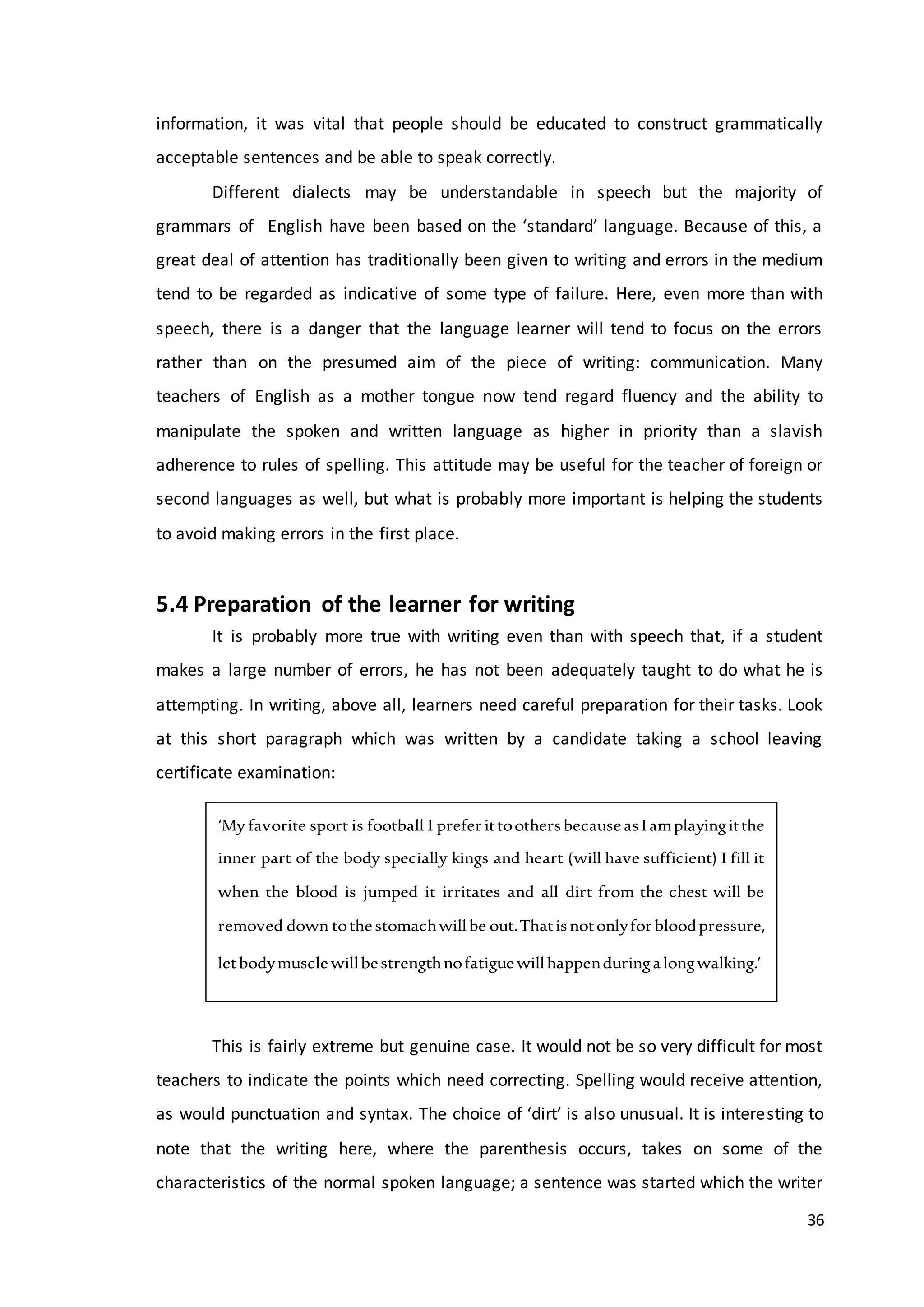 36
information, it was vital that people should be educated to construct grammatically
acceptable sentences and be able to speak correctly.
Different dialects may be understandable in speech but the majority of
grammars of English have been based on the ‘standard’ language. Because of this, a
great deal of attention has traditionally been given to writing and errors in the medium
tend to be regarded as indicative of some type of failure. Here, even more than with
speech, there is a danger that the language learner will tend to focus on the errors
rather than on the presumed aim of the piece of writing: communication. Many
teachers of English as a mother tongue now tend regard fluency and the ability to
manipulate the spoken and written language as higher in priority than a slavish
adherence to rules of spelling. This attitude may be useful for the teacher of foreign or
second languages as well, but what is probably more important is helping the students
to avoid making errors in the first place.
5.4 Preparation of the learner for writing
It is probably more true with writing even than with speech that, if a student
makes a large number of errors, he has not been adequately taught to do what he is
attempting. In writing, above all, learners need careful preparation for their tasks. Look
at this short paragraph which was written by a candidate taking a school leaving
certificate examination:
This is fairly extreme but genuine case. It would not be so very difficult for most
teachers to indicate the points which need correcting. Spelling would receive attention,
as would punctuation and syntax. The choice of ‘dirt’ is also unusual. It is interesting to
note that the writing here, where the parenthesis occurs, takes on some of the
characteristics of the normal spoken language; a sentence was started which the writer
‘My favorite sport is football I preferittoothersbecauseasIamplayingitthe
inner part of the body specially kings and heart (will have sufficient) I fill it
when the blood is jumped it irritates and all dirt from the chest will be
removed down tothestomachwillbe out.Thatisnotonlyforbloodpressure,
letbodymusclewillbestrengthnofatiguewillhappenduringalongwalking.’
 
