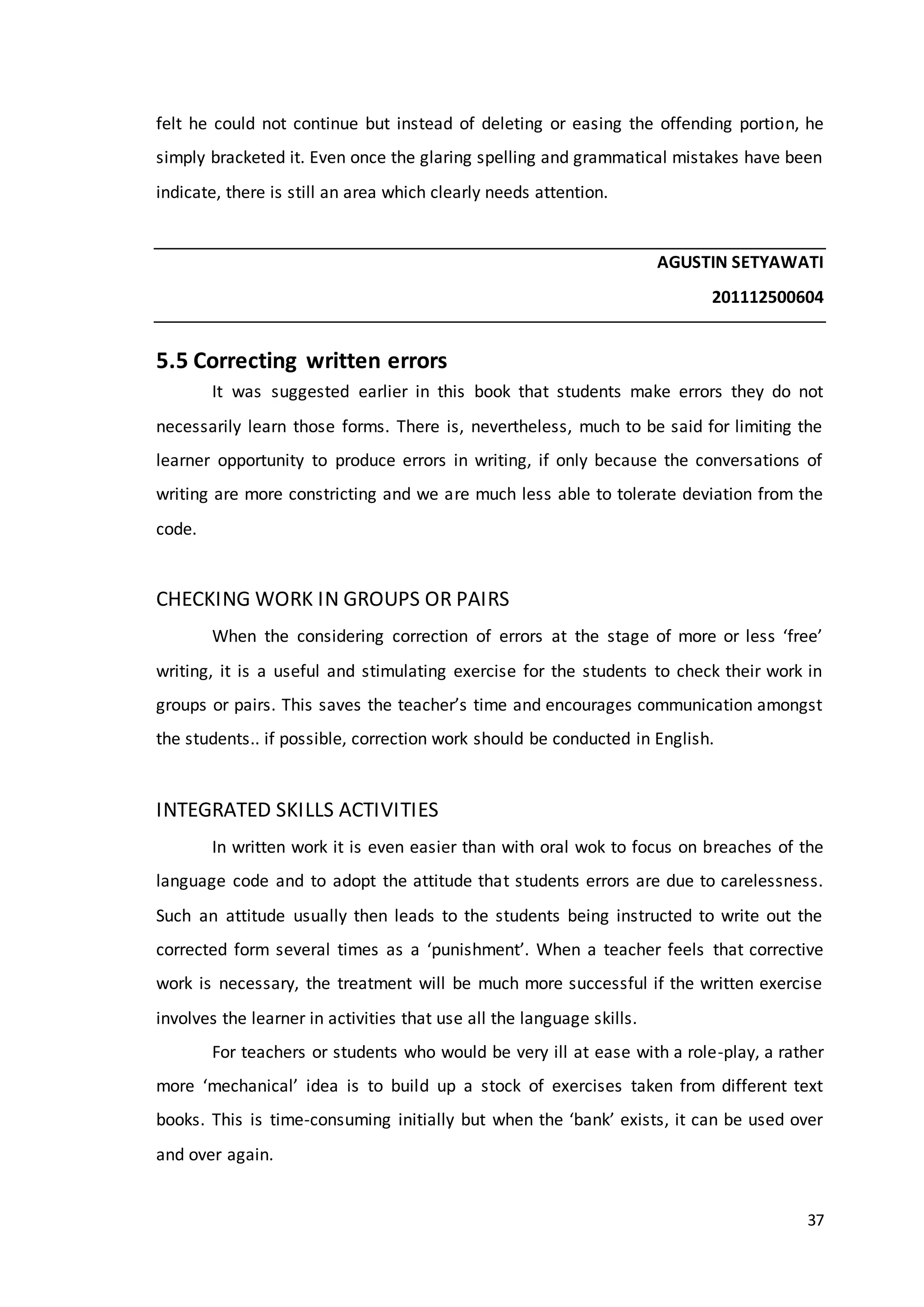 37
felt he could not continue but instead of deleting or easing the offending portion, he
simply bracketed it. Even once the glaring spelling and grammatical mistakes have been
indicate, there is still an area which clearly needs attention.
AGUSTIN SETYAWATI
201112500604
5.5 Correcting written errors
It was suggested earlier in this book that students make errors they do not
necessarily learn those forms. There is, nevertheless, much to be said for limiting the
learner opportunity to produce errors in writing, if only because the conversations of
writing are more constricting and we are much less able to tolerate deviation from the
code.
CHECKING WORK IN GROUPS OR PAIRS
When the considering correction of errors at the stage of more or less ‘free’
writing, it is a useful and stimulating exercise for the students to check their work in
groups or pairs. This saves the teacher’s time and encourages communication amongst
the students.. if possible, correction work should be conducted in English.
INTEGRATED SKILLS ACTIVITIES
In written work it is even easier than with oral wok to focus on breaches of the
language code and to adopt the attitude that students errors are due to carelessness.
Such an attitude usually then leads to the students being instructed to write out the
corrected form several times as a ‘punishment’. When a teacher feels that corrective
work is necessary, the treatment will be much more successful if the written exercise
involves the learner in activities that use all the language skills.
For teachers or students who would be very ill at ease with a role-play, a rather
more ‘mechanical’ idea is to build up a stock of exercises taken from different text
books. This is time-consuming initially but when the ‘bank’ exists, it can be used over
and over again.
 