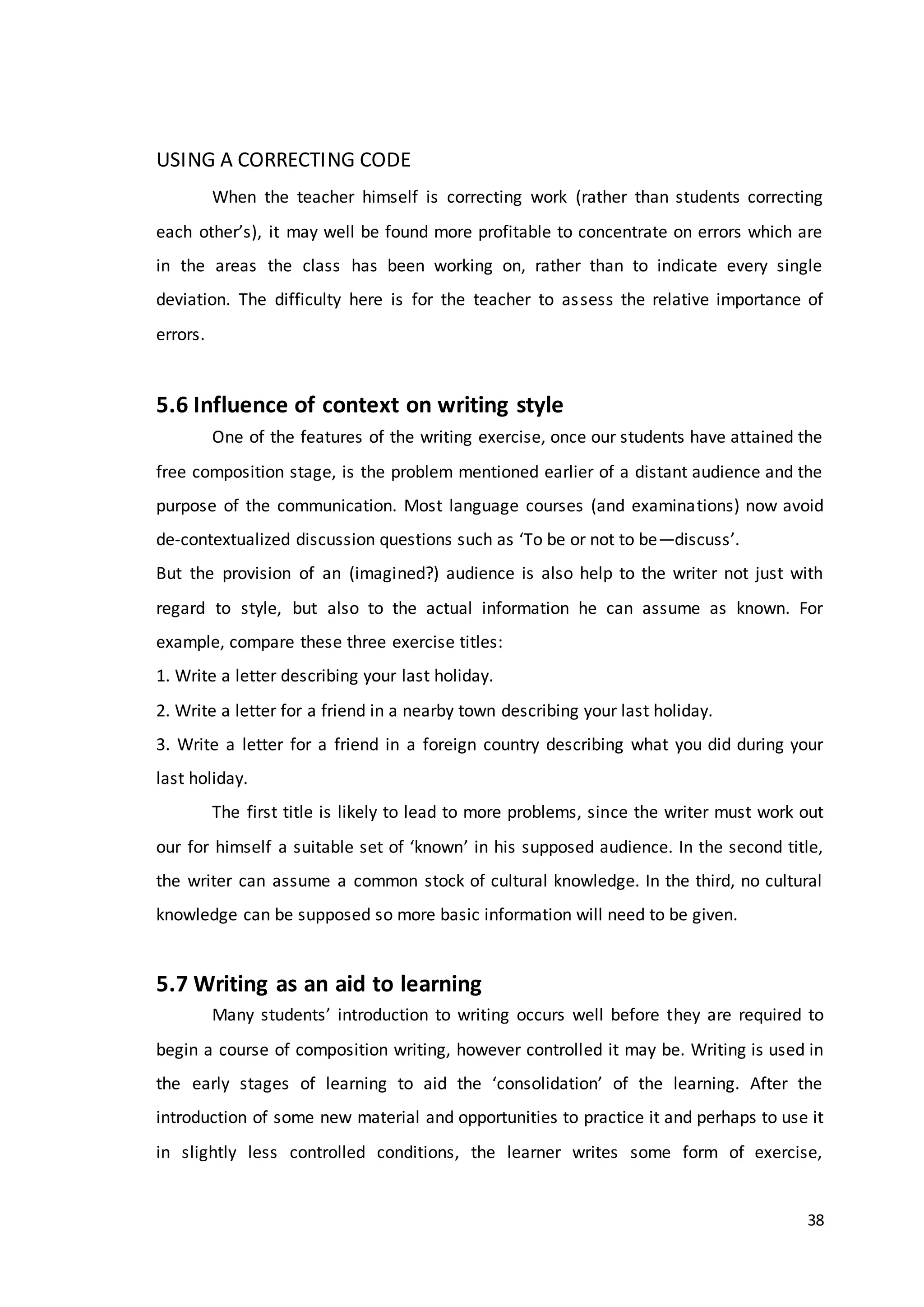 38
USING A CORRECTING CODE
When the teacher himself is correcting work (rather than students correcting
each other’s), it may well be found more profitable to concentrate on errors which are
in the areas the class has been working on, rather than to indicate every single
deviation. The difficulty here is for the teacher to assess the relative importance of
errors.
5.6 Influence of context on writing style
One of the features of the writing exercise, once our students have attained the
free composition stage, is the problem mentioned earlier of a distant audience and the
purpose of the communication. Most language courses (and examinations) now avoid
de-contextualized discussion questions such as ‘To be or not to be—discuss’.
But the provision of an (imagined?) audience is also help to the writer not just with
regard to style, but also to the actual information he can assume as known. For
example, compare these three exercise titles:
1. Write a letter describing your last holiday.
2. Write a letter for a friend in a nearby town describing your last holiday.
3. Write a letter for a friend in a foreign country describing what you did during your
last holiday.
The first title is likely to lead to more problems, since the writer must work out
our for himself a suitable set of ‘known’ in his supposed audience. In the second title,
the writer can assume a common stock of cultural knowledge. In the third, no cultural
knowledge can be supposed so more basic information will need to be given.
5.7 Writing as an aid to learning
Many students’ introduction to writing occurs well before they are required to
begin a course of composition writing, however controlled it may be. Writing is used in
the early stages of learning to aid the ‘consolidation’ of the learning. After the
introduction of some new material and opportunities to practice it and perhaps to use it
in slightly less controlled conditions, the learner writes some form of exercise,
 