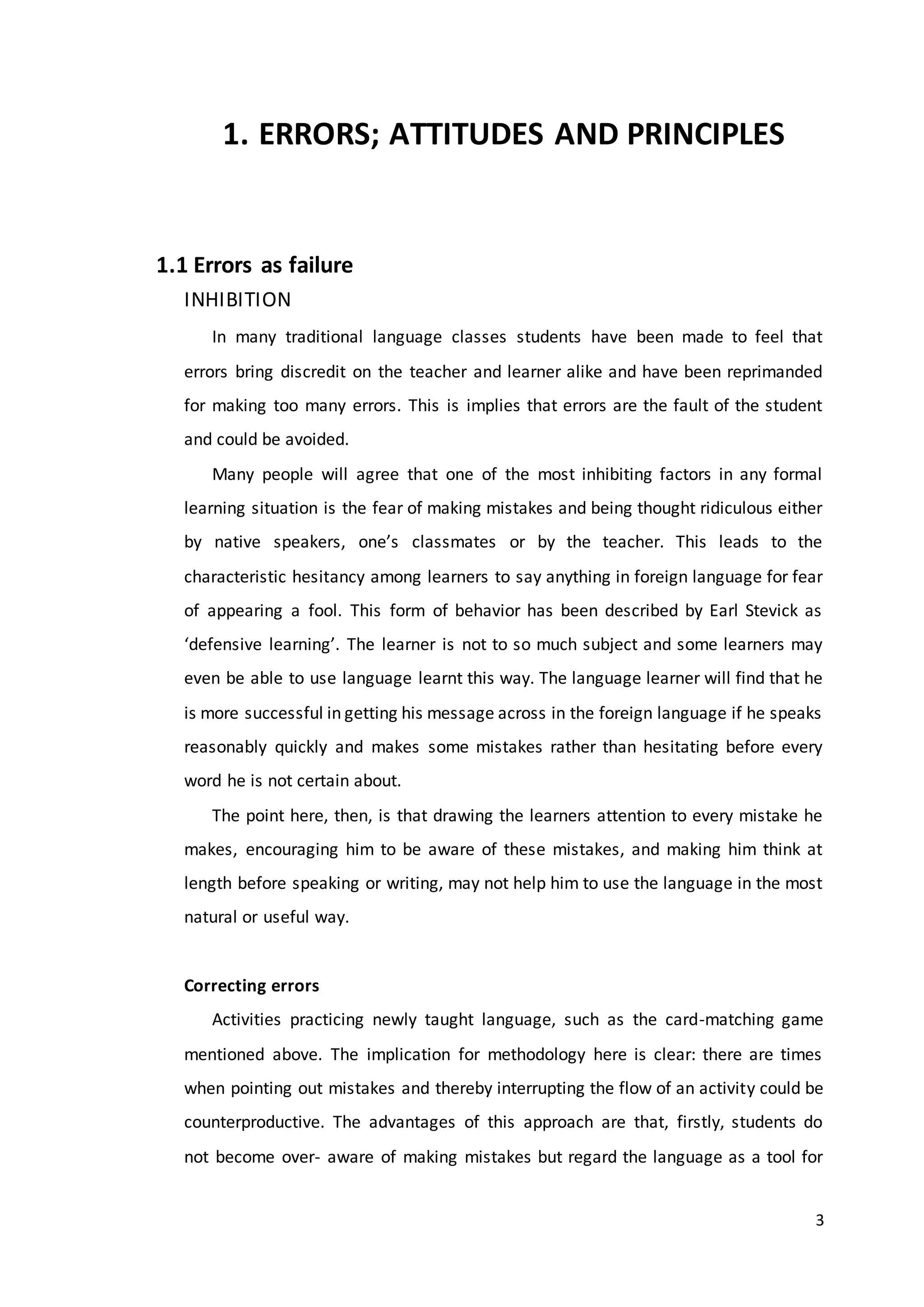 3
1. ERRORS; ATTITUDES AND PRINCIPLES
1.1 Errors as failure
INHIBITION
In many traditional language classes students have been made to feel that
errors bring discredit on the teacher and learner alike and have been reprimanded
for making too many errors. This is implies that errors are the fault of the student
and could be avoided.
Many people will agree that one of the most inhibiting factors in any formal
learning situation is the fear of making mistakes and being thought ridiculous either
by native speakers, one’s classmates or by the teacher. This leads to the
characteristic hesitancy among learners to say anything in foreign language for fear
of appearing a fool. This form of behavior has been described by Earl Stevick as
‘defensive learning’. The learner is not to so much subject and some learners may
even be able to use language learnt this way. The language learner will find that he
is more successful in getting his message across in the foreign language if he speaks
reasonably quickly and makes some mistakes rather than hesitating before every
word he is not certain about.
The point here, then, is that drawing the learners attention to every mistake he
makes, encouraging him to be aware of these mistakes, and making him think at
length before speaking or writing, may not help him to use the language in the most
natural or useful way.
Correcting errors
Activities practicing newly taught language, such as the card-matching game
mentioned above. The implication for methodology here is clear: there are times
when pointing out mistakes and thereby interrupting the flow of an activity could be
counterproductive. The advantages of this approach are that, firstly, students do
not become over- aware of making mistakes but regard the language as a tool for
 