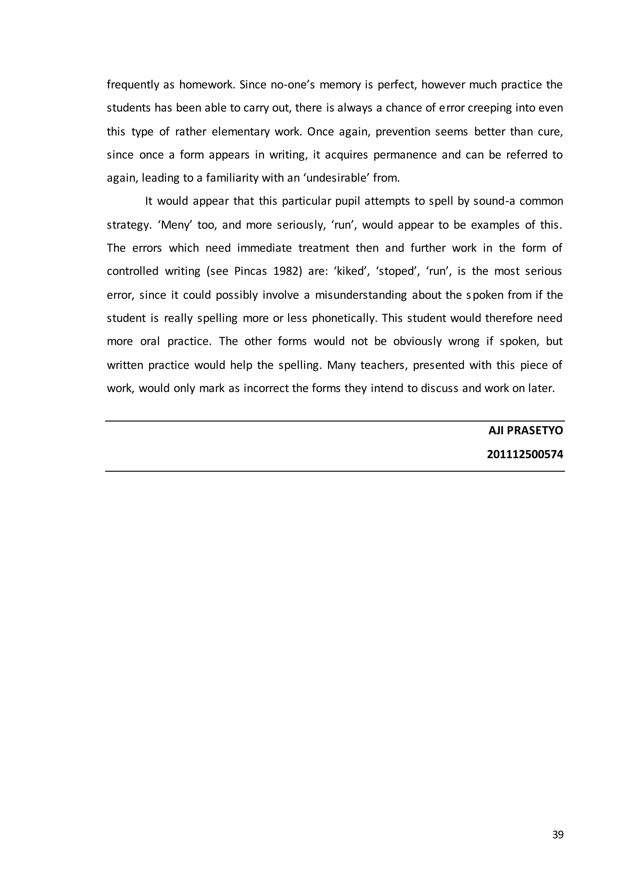39
frequently as homework. Since no-one’s memory is perfect, however much practice the
students has been able to carry out, there is always a chance of error creeping into even
this type of rather elementary work. Once again, prevention seems better than cure,
since once a form appears in writing, it acquires permanence and can be referred to
again, leading to a familiarity with an ‘undesirable’ from.
It would appear that this particular pupil attempts to spell by sound-a common
strategy. ‘Meny’ too, and more seriously, ‘run’, would appear to be examples of this.
The errors which need immediate treatment then and further work in the form of
controlled writing (see Pincas 1982) are: ‘kiked’, ‘stoped’, ‘run’, is the most serious
error, since it could possibly involve a misunderstanding about the spoken from if the
student is really spelling more or less phonetically. This student would therefore need
more oral practice. The other forms would not be obviously wrong if spoken, but
written practice would help the spelling. Many teachers, presented with this piece of
work, would only mark as incorrect the forms they intend to discuss and work on later.
AJI PRASETYO
201112500574
 
