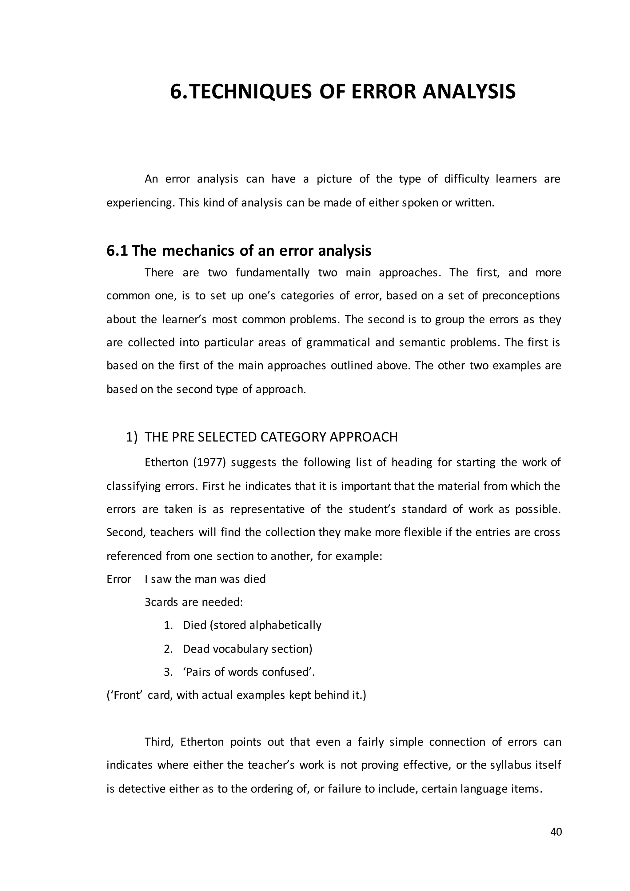 40
6.TECHNIQUES OF ERROR ANALYSIS
An error analysis can have a picture of the type of difficulty learners are
experiencing. This kind of analysis can be made of either spoken or written.
6.1 The mechanics of an error analysis
There are two fundamentally two main approaches. The first, and more
common one, is to set up one’s categories of error, based on a set of preconceptions
about the learner’s most common problems. The second is to group the errors as they
are collected into particular areas of grammatical and semantic problems. The first is
based on the first of the main approaches outlined above. The other two examples are
based on the second type of approach.
1) THE PRE SELECTED CATEGORY APPROACH
Etherton (1977) suggests the following list of heading for starting the work of
classifying errors. First he indicates that it is important that the material from which the
errors are taken is as representative of the student’s standard of work as possible.
Second, teachers will find the collection they make more flexible if the entries are cross
referenced from one section to another, for example:
Error I saw the man was died
3cards are needed:
1. Died (stored alphabetically
2. Dead vocabulary section)
3. ‘Pairs of words confused’.
(‘Front’ card, with actual examples kept behind it.)
Third, Etherton points out that even a fairly simple connection of errors can
indicates where either the teacher’s work is not proving effective, or the syllabus itself
is detective either as to the ordering of, or failure to include, certain language items.
 
