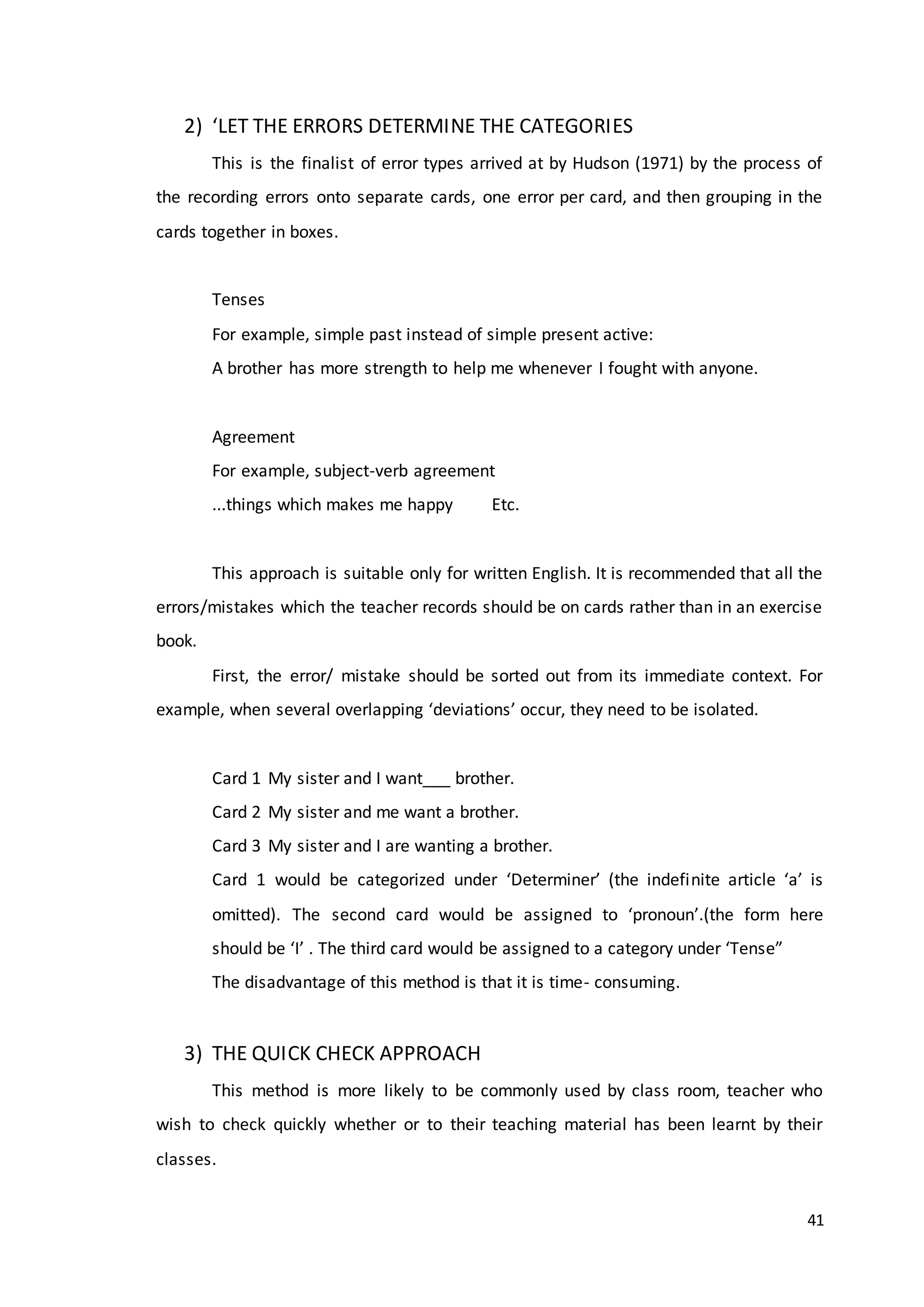 41
2) ‘LET THE ERRORS DETERMINE THE CATEGORIES
This is the finalist of error types arrived at by Hudson (1971) by the process of
the recording errors onto separate cards, one error per card, and then grouping in the
cards together in boxes.
Tenses
For example, simple past instead of simple present active:
A brother has more strength to help me whenever I fought with anyone.
Agreement
For example, subject-verb agreement
...things which makes me happy Etc.
This approach is suitable only for written English. It is recommended that all the
errors/mistakes which the teacher records should be on cards rather than in an exercise
book.
First, the error/ mistake should be sorted out from its immediate context. For
example, when several overlapping ‘deviations’ occur, they need to be isolated.
Card 1 My sister and I want___ brother.
Card 2 My sister and me want a brother.
Card 3 My sister and I are wanting a brother.
Card 1 would be categorized under ‘Determiner’ (the indefinite article ‘a’ is
omitted). The second card would be assigned to ‘pronoun’.(the form here
should be ‘I’ . The third card would be assigned to a category under ‘Tense”
The disadvantage of this method is that it is time- consuming.
3) THE QUICK CHECK APPROACH
This method is more likely to be commonly used by class room, teacher who
wish to check quickly whether or to their teaching material has been learnt by their
classes.
 