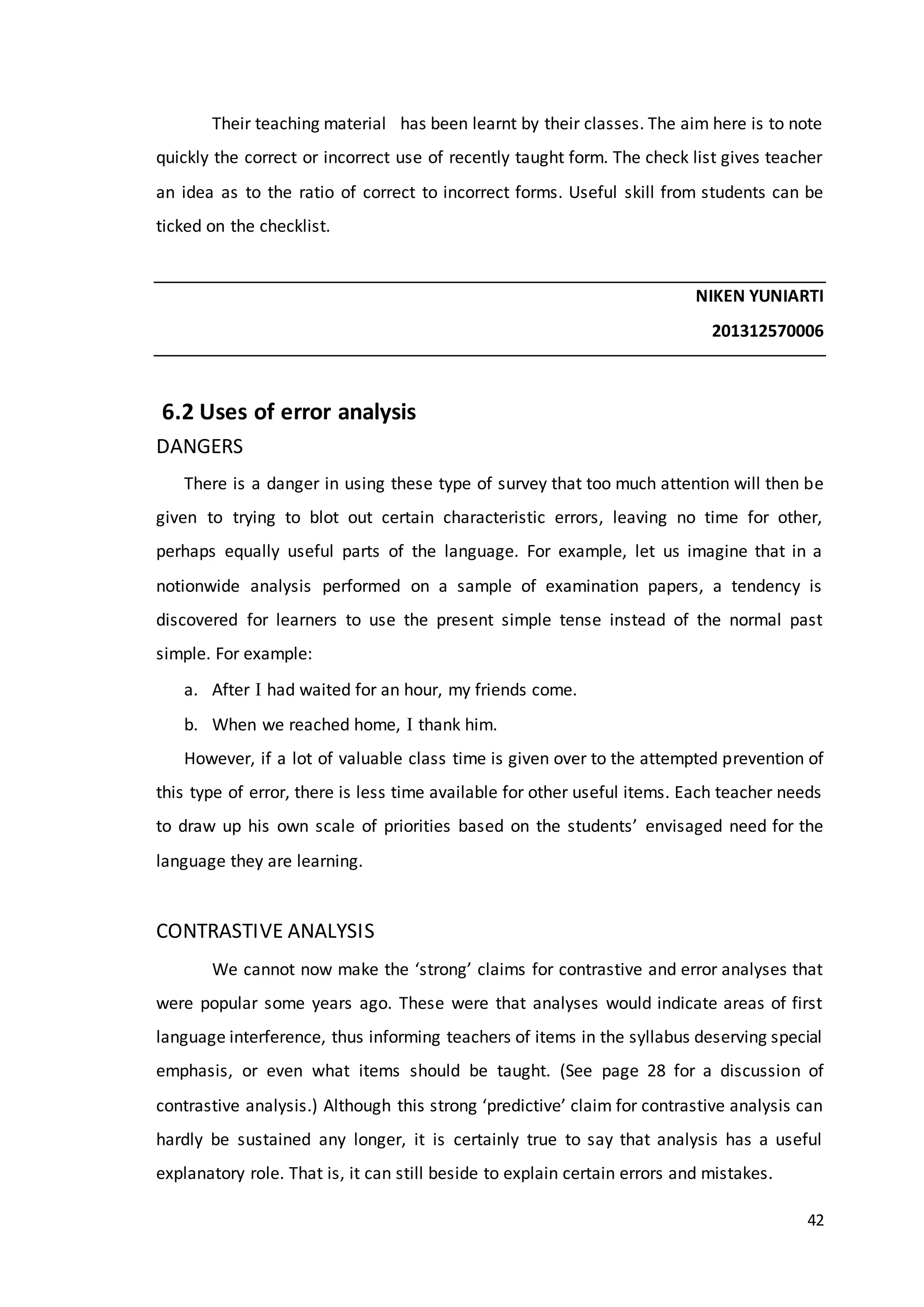 42
Their teaching material has been learnt by their classes. The aim here is to note
quickly the correct or incorrect use of recently taught form. The check list gives teacher
an idea as to the ratio of correct to incorrect forms. Useful skill from students can be
ticked on the checklist.
NIKEN YUNIARTI
201312570006
6.2 Uses of error analysis
DANGERS
There is a danger in using these type of survey that too much attention will then be
given to trying to blot out certain characteristic errors, leaving no time for other,
perhaps equally useful parts of the language. For example, let us imagine that in a
notionwide analysis performed on a sample of examination papers, a tendency is
discovered for learners to use the present simple tense instead of the normal past
simple. For example:
a. After  had waited for an hour, my friends come.
b. When we reached home,  thank him.
However, if a lot of valuable class time is given over to the attempted prevention of
this type of error, there is less time available for other useful items. Each teacher needs
to draw up his own scale of priorities based on the students’ envisaged need for the
language they are learning.
CONTRASTIVE ANALYSIS
We cannot now make the ‘strong’ claims for contrastive and error analyses that
were popular some years ago. These were that analyses would indicate areas of first
language interference, thus informing teachers of items in the syllabus deserving special
emphasis, or even what items should be taught. (See page 28 for a discussion of
contrastive analysis.) Although this strong ‘predictive’ claim for contrastive analysis can
hardly be sustained any longer, it is certainly true to say that analysis has a useful
explanatory role. That is, it can still beside to explain certain errors and mistakes.
 