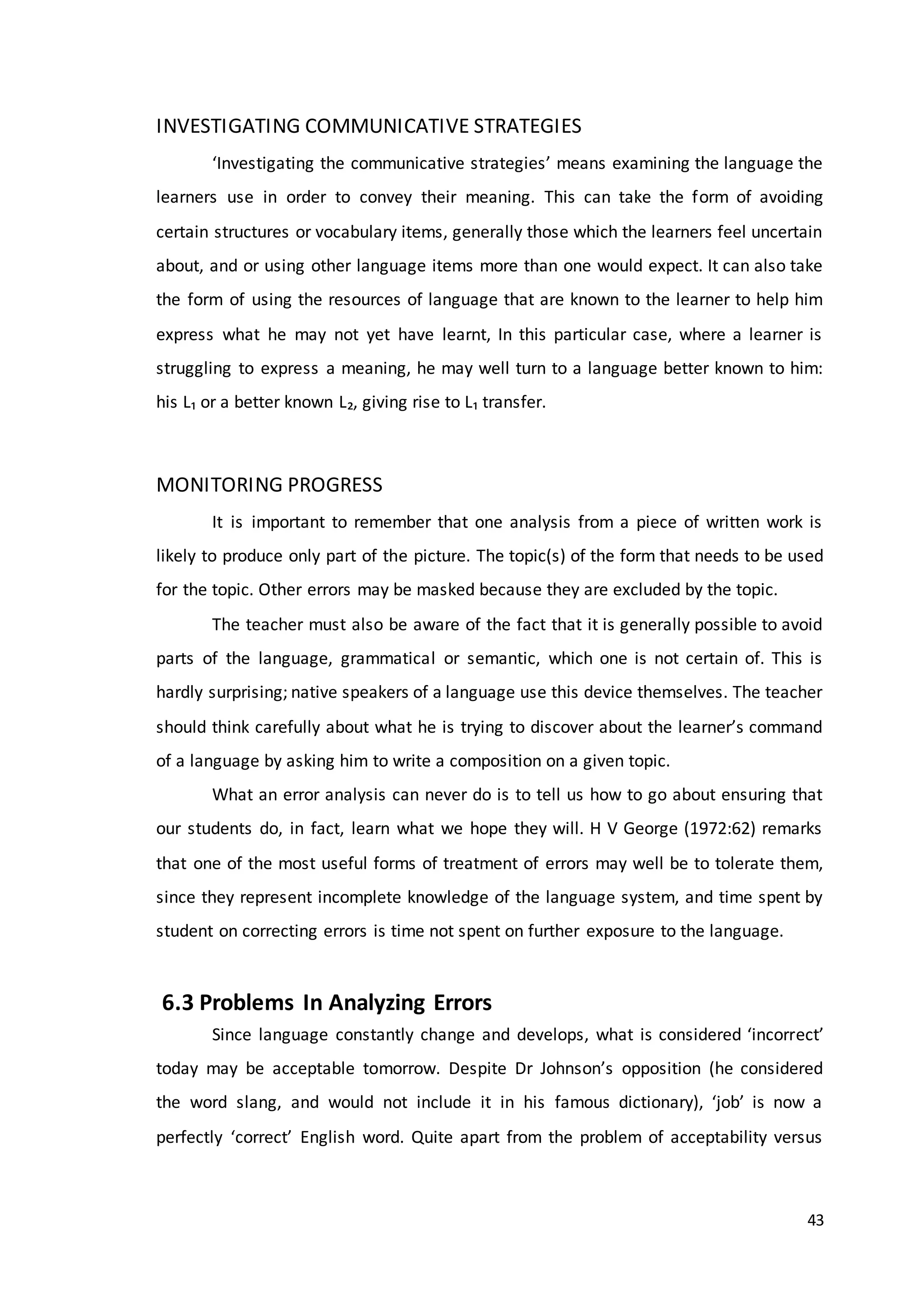 43
INVESTIGATING COMMUNICATIVE STRATEGIES
‘Investigating the communicative strategies’ means examining the language the
learners use in order to convey their meaning. This can take the form of avoiding
certain structures or vocabulary items, generally those which the learners feel uncertain
about, and or using other language items more than one would expect. It can also take
the form of using the resources of language that are known to the learner to help him
express what he may not yet have learnt, In this particular case, where a learner is
struggling to express a meaning, he may well turn to a language better known to him:
his L₁ or a better known L₂, giving rise to L₁ transfer.
MONITORING PROGRESS
It is important to remember that one analysis from a piece of written work is
likely to produce only part of the picture. The topic(s) of the form that needs to be used
for the topic. Other errors may be masked because they are excluded by the topic.
The teacher must also be aware of the fact that it is generally possible to avoid
parts of the language, grammatical or semantic, which one is not certain of. This is
hardly surprising; native speakers of a language use this device themselves. The teacher
should think carefully about what he is trying to discover about the learner’s command
of a language by asking him to write a composition on a given topic.
What an error analysis can never do is to tell us how to go about ensuring that
our students do, in fact, learn what we hope they will. H V George (1972:62) remarks
that one of the most useful forms of treatment of errors may well be to tolerate them,
since they represent incomplete knowledge of the language system, and time spent by
student on correcting errors is time not spent on further exposure to the language.
6.3 Problems In Analyzing Errors
Since language constantly change and develops, what is considered ‘incorrect’
today may be acceptable tomorrow. Despite Dr Johnson’s opposition (he considered
the word slang, and would not include it in his famous dictionary), ‘job’ is now a
perfectly ‘correct’ English word. Quite apart from the problem of acceptability versus
 