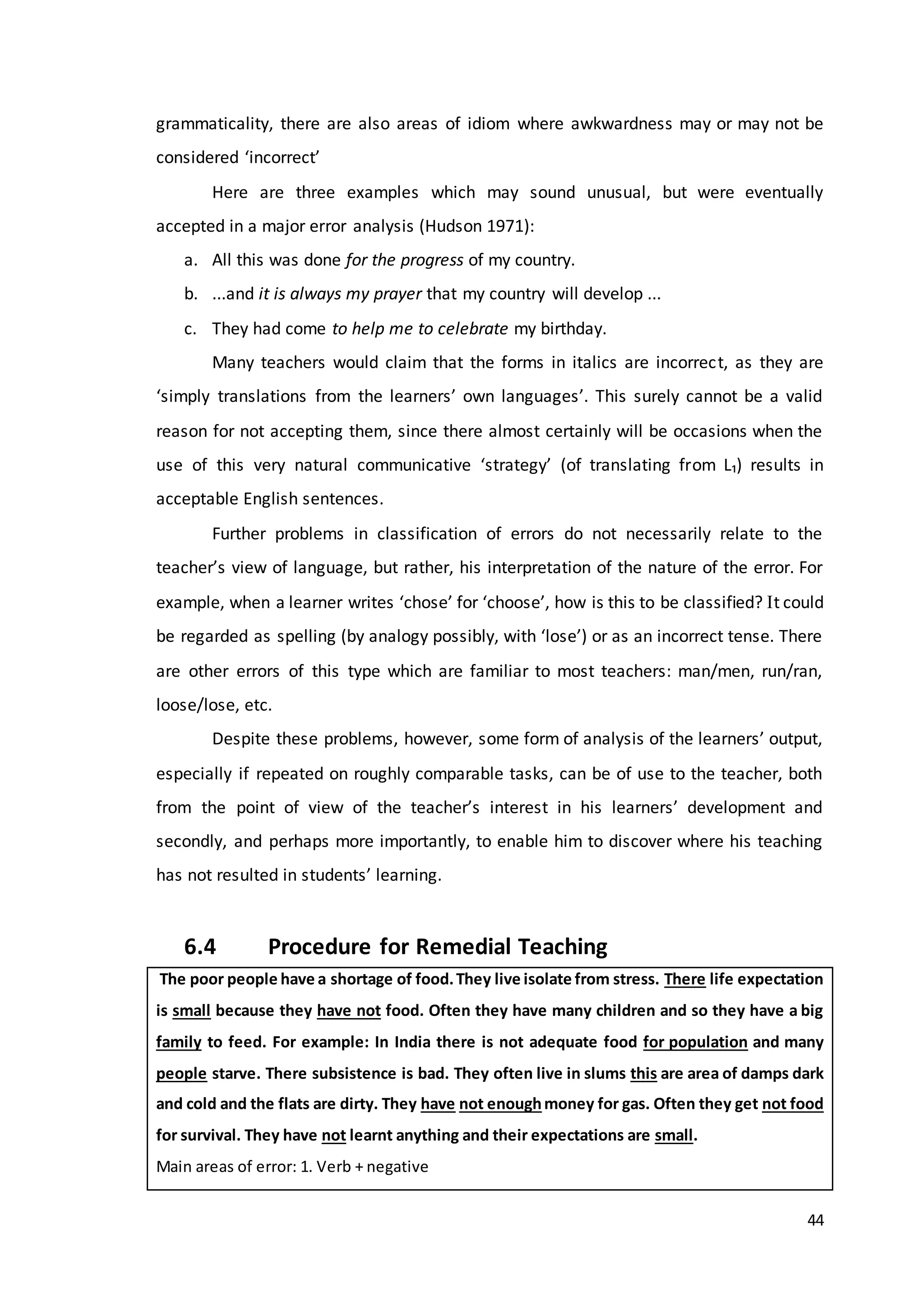 44
grammaticality, there are also areas of idiom where awkwardness may or may not be
considered ‘incorrect’
Here are three examples which may sound unusual, but were eventually
accepted in a major error analysis (Hudson 1971):
a. All this was done for the progress of my country.
b. ...and it is always my prayer that my country will develop ...
c. They had come to help me to celebrate my birthday.
Many teachers would claim that the forms in italics are incorrect, as they are
‘simply translations from the learners’ own languages’. This surely cannot be a valid
reason for not accepting them, since there almost certainly will be occasions when the
use of this very natural communicative ‘strategy’ (of translating from L₁) results in
acceptable English sentences.
Further problems in classification of errors do not necessarily relate to the
teacher’s view of language, but rather, his interpretation of the nature of the error. For
example, when a learner writes ‘chose’ for ‘choose’, how is this to be classified? t could
be regarded as spelling (by analogy possibly, with ‘lose’) or as an incorrect tense. There
are other errors of this type which are familiar to most teachers: man/men, run/ran,
loose/lose, etc.
Despite these problems, however, some form of analysis of the learners’ output,
especially if repeated on roughly comparable tasks, can be of use to the teacher, both
from the point of view of the teacher’s interest in his learners’ development and
secondly, and perhaps more importantly, to enable him to discover where his teaching
has not resulted in students’ learning.
6.4 Procedure for Remedial Teaching
The poor people have a shortage of food.They live isolate from stress. There life expectation
is small because they have not food. Often they have many children and so they have a big
family to feed. For example: In India there is not adequate food for population and many
people starve. There subsistence is bad. They often live in slums this are area of damps dark
and cold and the flats are dirty. They have not enoughmoney for gas. Often they get not food
for survival. They have not learnt anything and their expectations are small.
Main areas of error: 1. Verb + negative
 