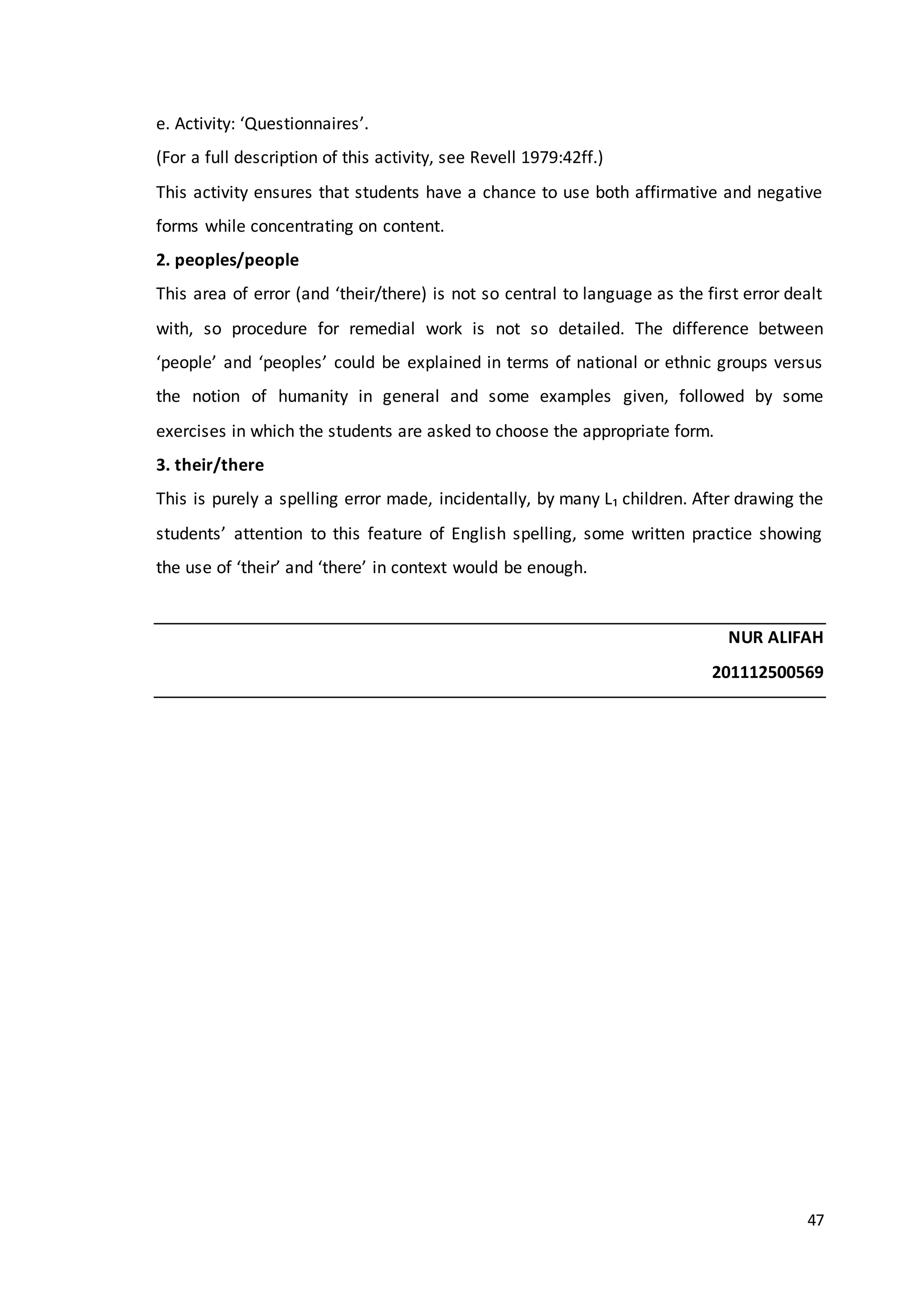 47
e. Activity: ‘Questionnaires’.
(For a full description of this activity, see Revell 1979:42ff.)
This activity ensures that students have a chance to use both affirmative and negative
forms while concentrating on content.
2. peoples/people
This area of error (and ‘their/there) is not so central to language as the first error dealt
with, so procedure for remedial work is not so detailed. The difference between
‘people’ and ‘peoples’ could be explained in terms of national or ethnic groups versus
the notion of humanity in general and some examples given, followed by some
exercises in which the students are asked to choose the appropriate form.
3. their/there
This is purely a spelling error made, incidentally, by many L₁ children. After drawing the
students’ attention to this feature of English spelling, some written practice showing
the use of ‘their’ and ‘there’ in context would be enough.
NUR ALIFAH
201112500569
 