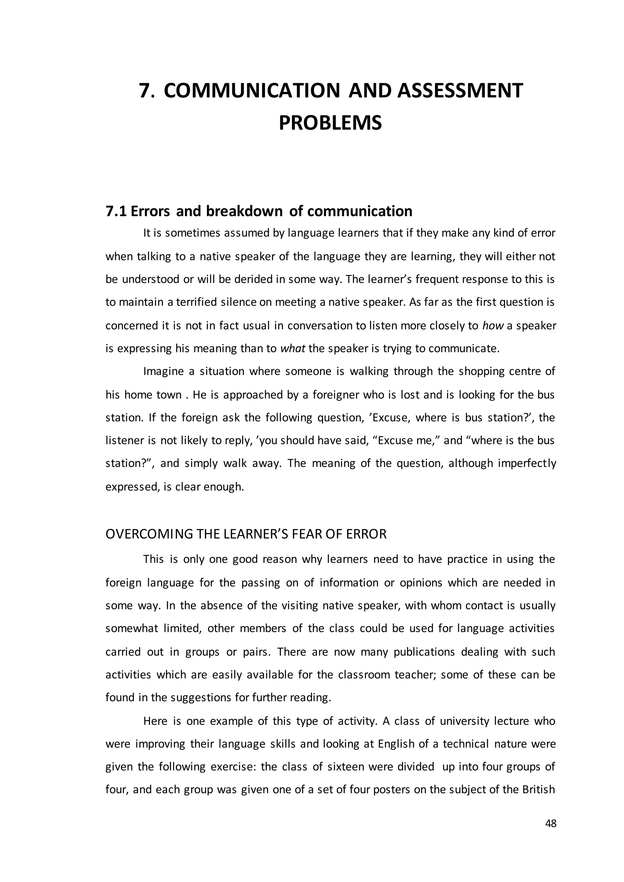 48
7. COMMUNICATION AND ASSESSMENT
PROBLEMS
7.1 Errors and breakdown of communication
It is sometimes assumed by language learners that if they make any kind of error
when talking to a native speaker of the language they are learning, they will either not
be understood or will be derided in some way. The learner’s frequent response to this is
to maintain a terrified silence on meeting a native speaker. As far as the first question is
concerned it is not in fact usual in conversation to listen more closely to how a speaker
is expressing his meaning than to what the speaker is trying to communicate.
Imagine a situation where someone is walking through the shopping centre of
his home town . He is approached by a foreigner who is lost and is looking for the bus
station. If the foreign ask the following question, ’Excuse, where is bus station?’, the
listener is not likely to reply, ’you should have said, “Excuse me,” and “where is the bus
station?”, and simply walk away. The meaning of the question, although imperfectly
expressed, is clear enough.
OVERCOMING THE LEARNER’S FEAR OF ERROR
This is only one good reason why learners need to have practice in using the
foreign language for the passing on of information or opinions which are needed in
some way. In the absence of the visiting native speaker, with whom contact is usually
somewhat limited, other members of the class could be used for language activities
carried out in groups or pairs. There are now many publications dealing with such
activities which are easily available for the classroom teacher; some of these can be
found in the suggestions for further reading.
Here is one example of this type of activity. A class of university lecture who
were improving their language skills and looking at English of a technical nature were
given the following exercise: the class of sixteen were divided up into four groups of
four, and each group was given one of a set of four posters on the subject of the British
 