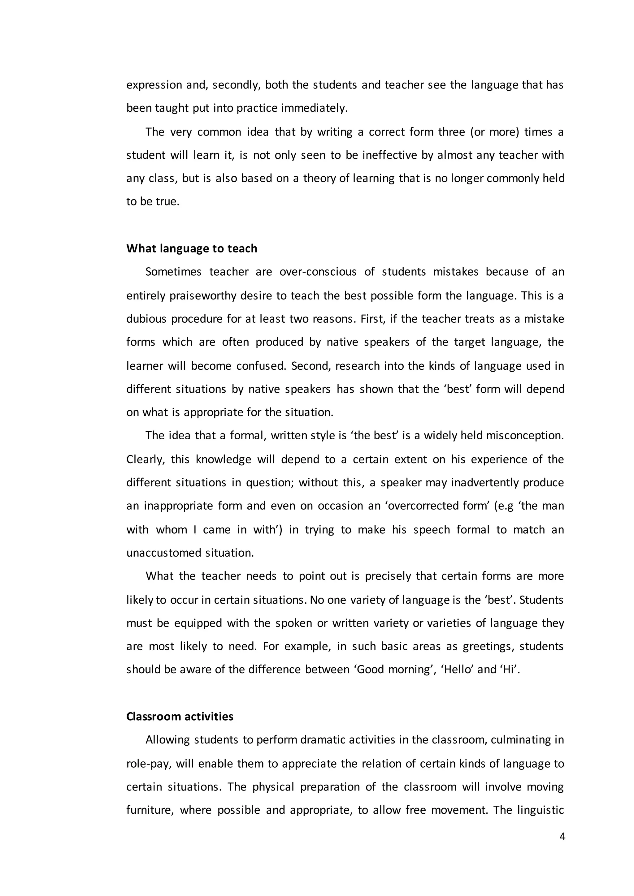 4
expression and, secondly, both the students and teacher see the language that has
been taught put into practice immediately.
The very common idea that by writing a correct form three (or more) times a
student will learn it, is not only seen to be ineffective by almost any teacher with
any class, but is also based on a theory of learning that is no longer commonly held
to be true.
What language to teach
Sometimes teacher are over-conscious of students mistakes because of an
entirely praiseworthy desire to teach the best possible form the language. This is a
dubious procedure for at least two reasons. First, if the teacher treats as a mistake
forms which are often produced by native speakers of the target language, the
learner will become confused. Second, research into the kinds of language used in
different situations by native speakers has shown that the ‘best’ form will depend
on what is appropriate for the situation.
The idea that a formal, written style is ‘the best’ is a widely held misconception.
Clearly, this knowledge will depend to a certain extent on his experience of the
different situations in question; without this, a speaker may inadvertently produce
an inappropriate form and even on occasion an ‘overcorrected form’ (e.g ‘the man
with whom I came in with’) in trying to make his speech formal to match an
unaccustomed situation.
What the teacher needs to point out is precisely that certain forms are more
likely to occur in certain situations. No one variety of language is the ‘best’. Students
must be equipped with the spoken or written variety or varieties of language they
are most likely to need. For example, in such basic areas as greetings, students
should be aware of the difference between ‘Good morning’, ‘Hello’ and ‘Hi’.
Classroom activities
Allowing students to perform dramatic activities in the classroom, culminating in
role-pay, will enable them to appreciate the relation of certain kinds of language to
certain situations. The physical preparation of the classroom will involve moving
furniture, where possible and appropriate, to allow free movement. The linguistic
 