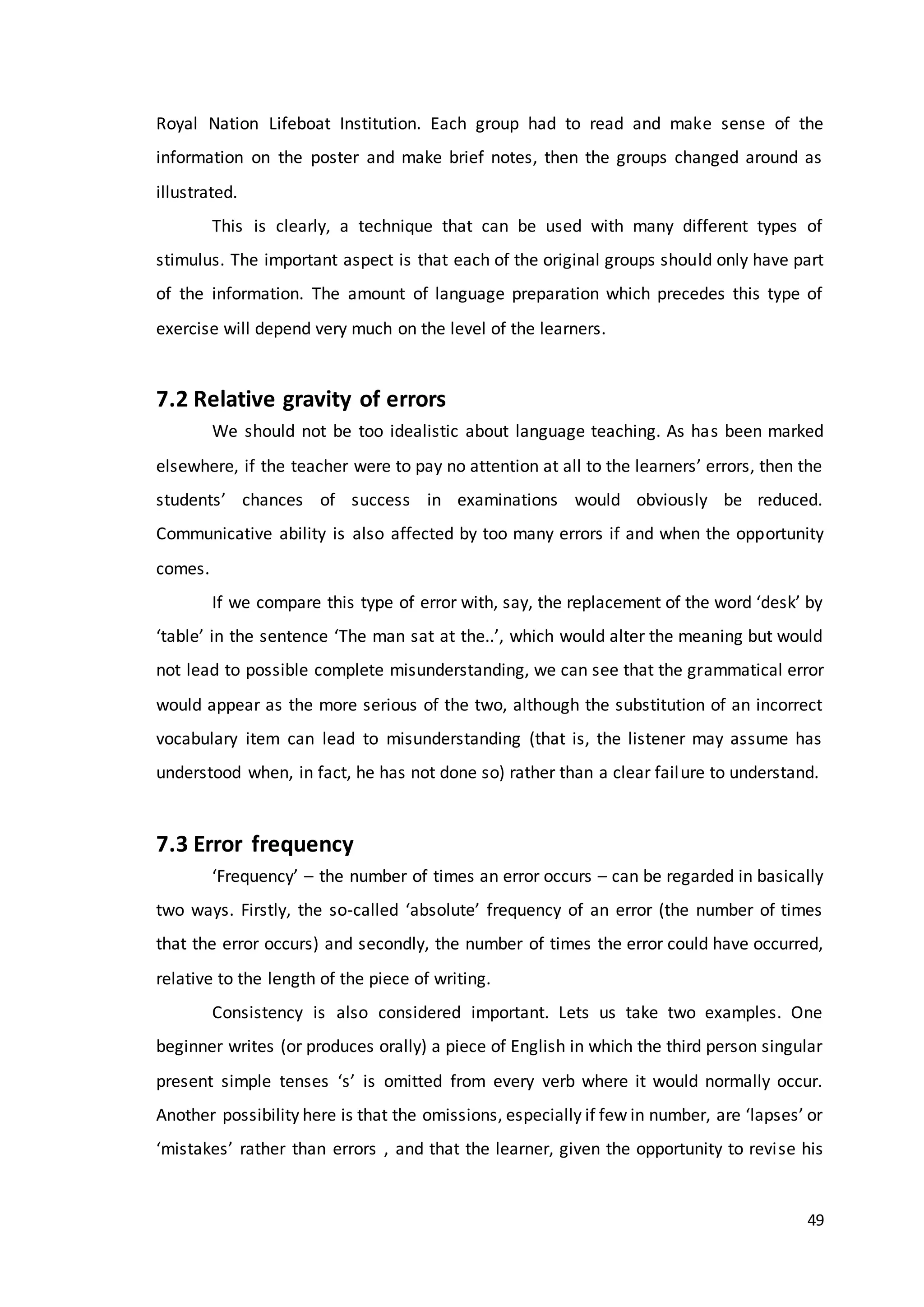 49
Royal Nation Lifeboat Institution. Each group had to read and make sense of the
information on the poster and make brief notes, then the groups changed around as
illustrated.
This is clearly, a technique that can be used with many different types of
stimulus. The important aspect is that each of the original groups should only have part
of the information. The amount of language preparation which precedes this type of
exercise will depend very much on the level of the learners.
7.2 Relative gravity of errors
We should not be too idealistic about language teaching. As has been marked
elsewhere, if the teacher were to pay no attention at all to the learners’ errors, then the
students’ chances of success in examinations would obviously be reduced.
Communicative ability is also affected by too many errors if and when the opportunity
comes.
If we compare this type of error with, say, the replacement of the word ‘desk’ by
‘table’ in the sentence ‘The man sat at the..’, which would alter the meaning but would
not lead to possible complete misunderstanding, we can see that the grammatical error
would appear as the more serious of the two, although the substitution of an incorrect
vocabulary item can lead to misunderstanding (that is, the listener may assume has
understood when, in fact, he has not done so) rather than a clear failure to understand.
7.3 Error frequency
‘Frequency’ – the number of times an error occurs – can be regarded in basically
two ways. Firstly, the so-called ‘absolute’ frequency of an error (the number of times
that the error occurs) and secondly, the number of times the error could have occurred,
relative to the length of the piece of writing.
Consistency is also considered important. Lets us take two examples. One
beginner writes (or produces orally) a piece of English in which the third person singular
present simple tenses ‘s’ is omitted from every verb where it would normally occur.
Another possibility here is that the omissions, especially if few in number, are ‘lapses’ or
‘mistakes’ rather than errors , and that the learner, given the opportunity to revise his
 