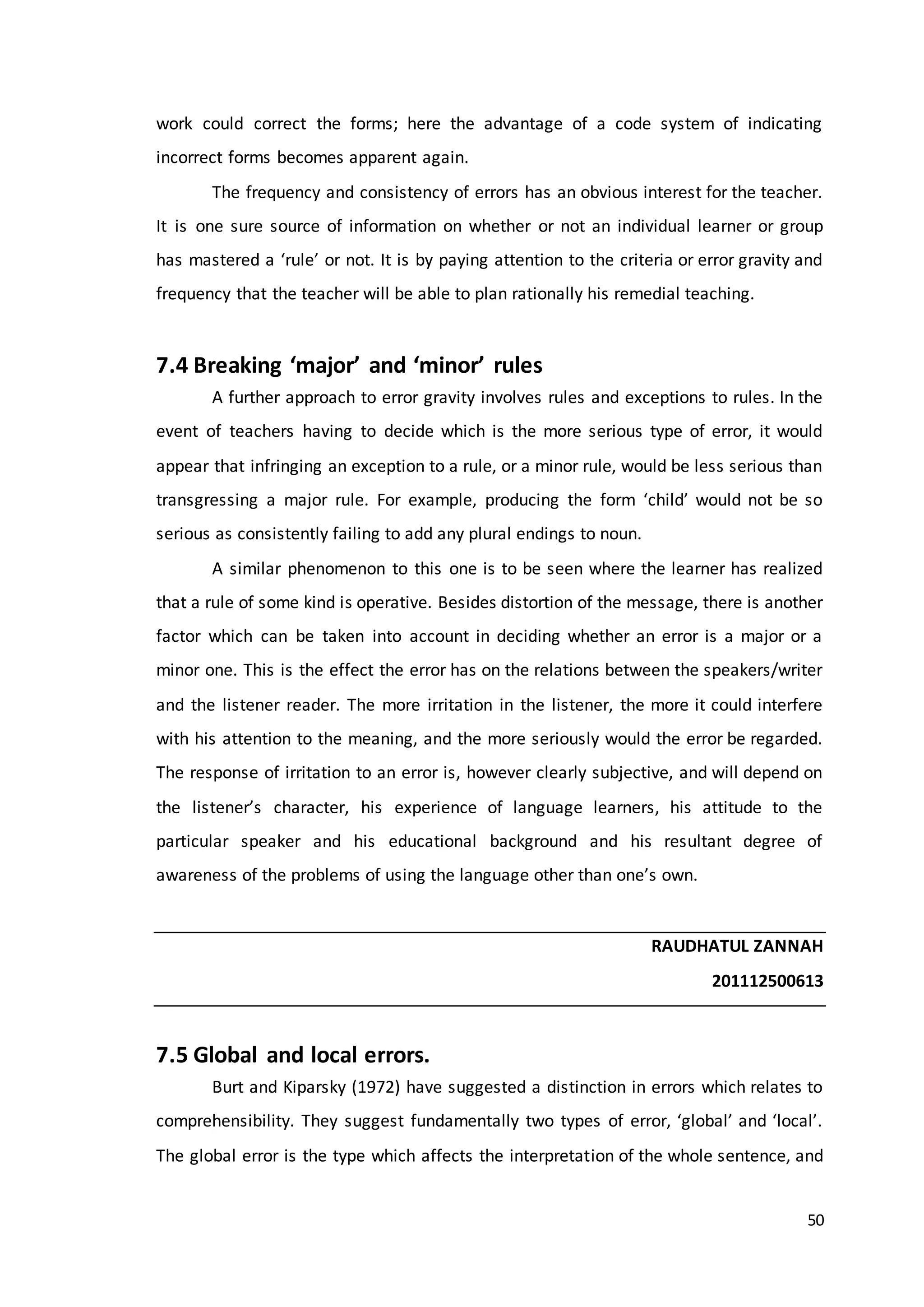50
work could correct the forms; here the advantage of a code system of indicating
incorrect forms becomes apparent again.
The frequency and consistency of errors has an obvious interest for the teacher.
It is one sure source of information on whether or not an individual learner or group
has mastered a ‘rule’ or not. It is by paying attention to the criteria or error gravity and
frequency that the teacher will be able to plan rationally his remedial teaching.
7.4 Breaking ‘major’ and ‘minor’ rules
A further approach to error gravity involves rules and exceptions to rules. In the
event of teachers having to decide which is the more serious type of error, it would
appear that infringing an exception to a rule, or a minor rule, would be less serious than
transgressing a major rule. For example, producing the form ‘child’ would not be so
serious as consistently failing to add any plural endings to noun.
A similar phenomenon to this one is to be seen where the learner has realized
that a rule of some kind is operative. Besides distortion of the message, there is another
factor which can be taken into account in deciding whether an error is a major or a
minor one. This is the effect the error has on the relations between the speakers/writer
and the listener reader. The more irritation in the listener, the more it could interfere
with his attention to the meaning, and the more seriously would the error be regarded.
The response of irritation to an error is, however clearly subjective, and will depend on
the listener’s character, his experience of language learners, his attitude to the
particular speaker and his educational background and his resultant degree of
awareness of the problems of using the language other than one’s own.
RAUDHATUL ZANNAH
201112500613
7.5 Global and local errors.
Burt and Kiparsky (1972) have suggested a distinction in errors which relates to
comprehensibility. They suggest fundamentally two types of error, ‘global’ and ‘local’.
The global error is the type which affects the interpretation of the whole sentence, and
 