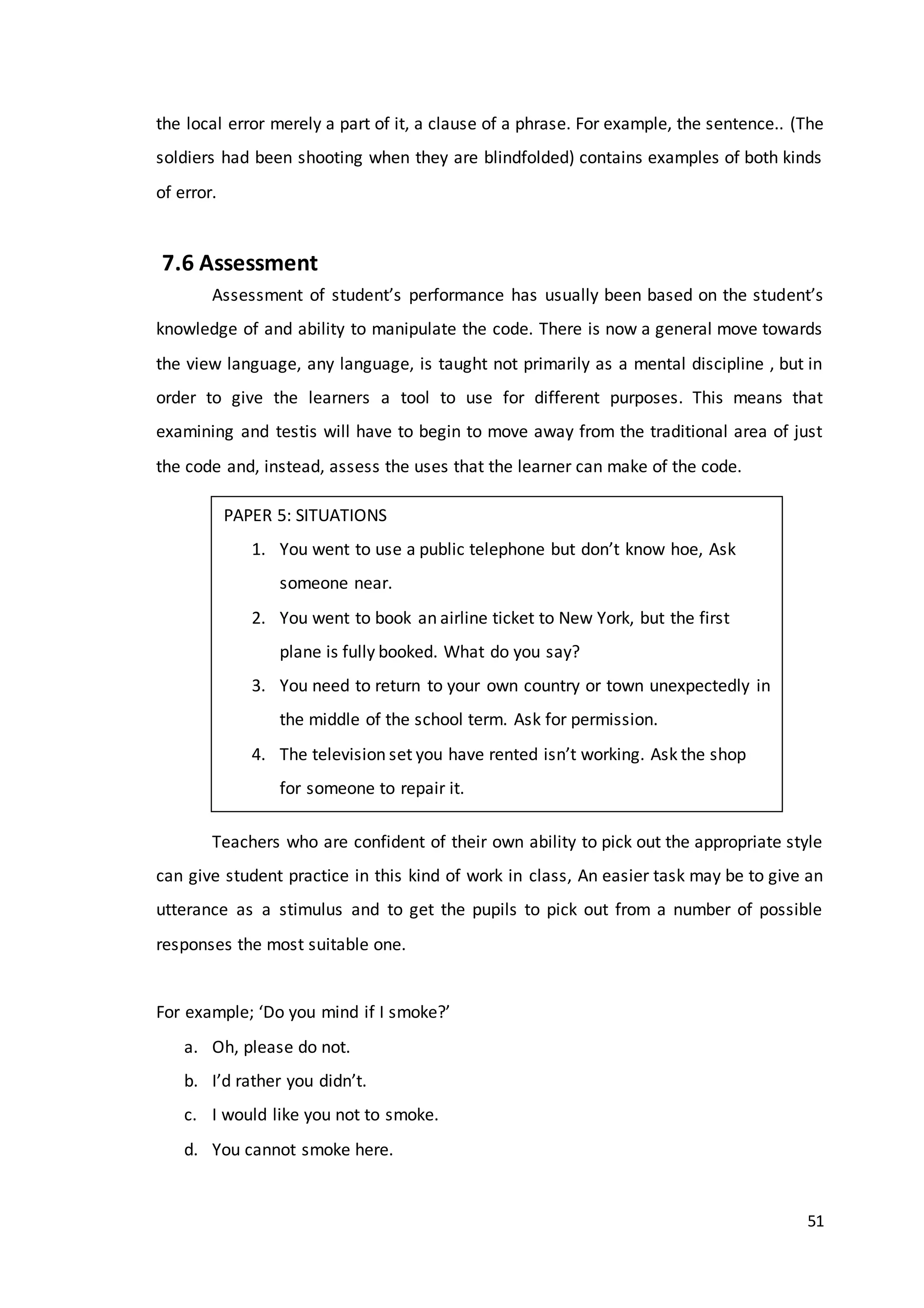 51
the local error merely a part of it, a clause of a phrase. For example, the sentence.. (The
soldiers had been shooting when they are blindfolded) contains examples of both kinds
of error.
7.6 Assessment
Assessment of student’s performance has usually been based on the student’s
knowledge of and ability to manipulate the code. There is now a general move towards
the view language, any language, is taught not primarily as a mental discipline , but in
order to give the learners a tool to use for different purposes. This means that
examining and testis will have to begin to move away from the traditional area of just
the code and, instead, assess the uses that the learner can make of the code.
Teachers who are confident of their own ability to pick out the appropriate style
can give student practice in this kind of work in class, An easier task may be to give an
utterance as a stimulus and to get the pupils to pick out from a number of possible
responses the most suitable one.
For example; ‘Do you mind if I smoke?’
a. Oh, please do not.
b. I’d rather you didn’t.
c. I would like you not to smoke.
d. You cannot smoke here.
PAPER 5: SITUATIONS
1. You went to use a public telephone but don’t know hoe, Ask
someone near.
2. You went to book an airline ticket to New York, but the first
plane is fully booked. What do you say?
3. You need to return to your own country or town unexpectedly in
the middle of the school term. Ask for permission.
4. The television set you have rented isn’t working. Ask the shop
for someone to repair it.
 