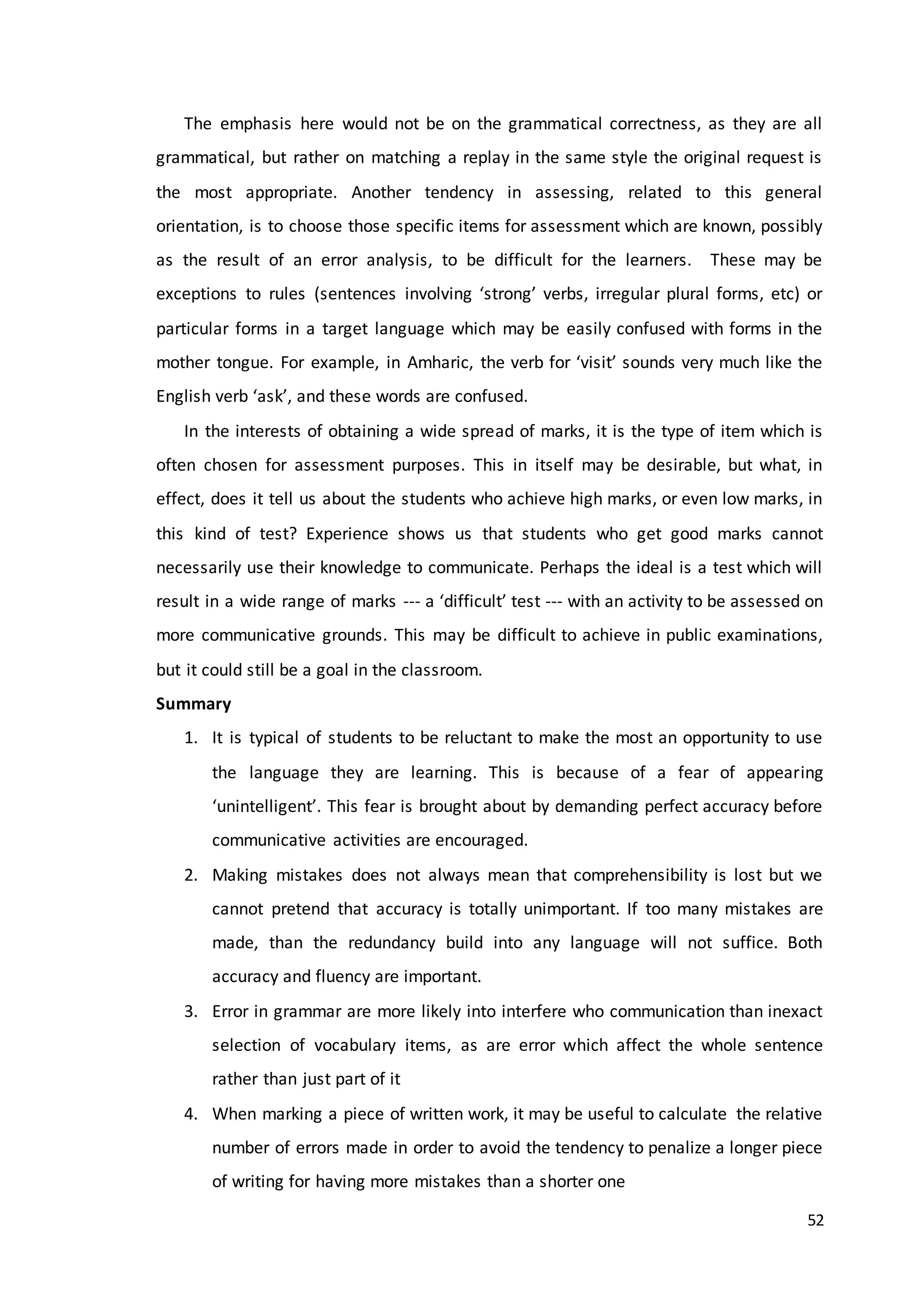 52
The emphasis here would not be on the grammatical correctness, as they are all
grammatical, but rather on matching a replay in the same style the original request is
the most appropriate. Another tendency in assessing, related to this general
orientation, is to choose those specific items for assessment which are known, possibly
as the result of an error analysis, to be difficult for the learners. These may be
exceptions to rules (sentences involving ‘strong’ verbs, irregular plural forms, etc) or
particular forms in a target language which may be easily confused with forms in the
mother tongue. For example, in Amharic, the verb for ‘visit’ sounds very much like the
English verb ‘ask’, and these words are confused.
In the interests of obtaining a wide spread of marks, it is the type of item which is
often chosen for assessment purposes. This in itself may be desirable, but what, in
effect, does it tell us about the students who achieve high marks, or even low marks, in
this kind of test? Experience shows us that students who get good marks cannot
necessarily use their knowledge to communicate. Perhaps the ideal is a test which will
result in a wide range of marks --- a ‘difficult’ test --- with an activity to be assessed on
more communicative grounds. This may be difficult to achieve in public examinations,
but it could still be a goal in the classroom.
Summary
1. It is typical of students to be reluctant to make the most an opportunity to use
the language they are learning. This is because of a fear of appearing
‘unintelligent’. This fear is brought about by demanding perfect accuracy before
communicative activities are encouraged.
2. Making mistakes does not always mean that comprehensibility is lost but we
cannot pretend that accuracy is totally unimportant. If too many mistakes are
made, than the redundancy build into any language will not suffice. Both
accuracy and fluency are important.
3. Error in grammar are more likely into interfere who communication than inexact
selection of vocabulary items, as are error which affect the whole sentence
rather than just part of it
4. When marking a piece of written work, it may be useful to calculate the relative
number of errors made in order to avoid the tendency to penalize a longer piece
of writing for having more mistakes than a shorter one
 