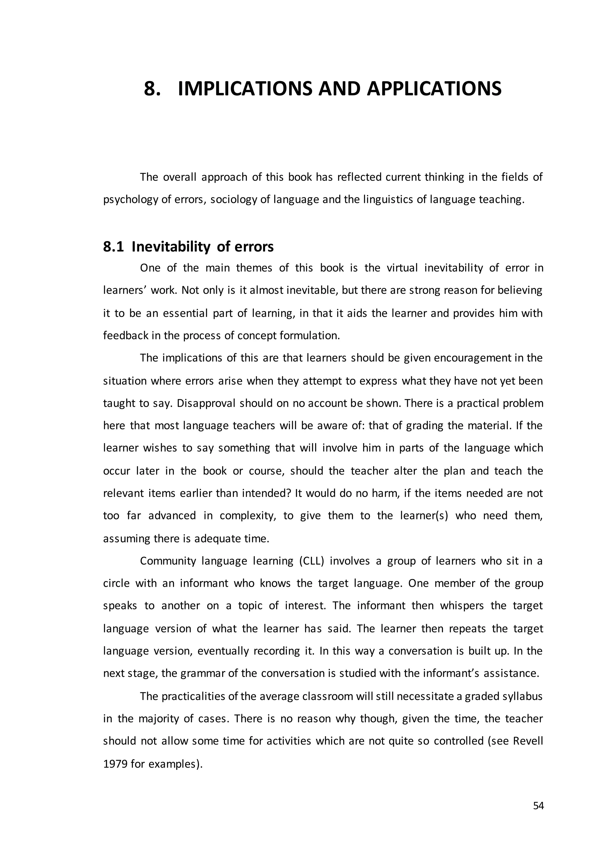 54
8. IMPLICATIONS AND APPLICATIONS
The overall approach of this book has reflected current thinking in the fields of
psychology of errors, sociology of language and the linguistics of language teaching.
8.1 Inevitability of errors
One of the main themes of this book is the virtual inevitability of error in
learners’ work. Not only is it almost inevitable, but there are strong reason for believing
it to be an essential part of learning, in that it aids the learner and provides him with
feedback in the process of concept formulation.
The implications of this are that learners should be given encouragement in the
situation where errors arise when they attempt to express what they have not yet been
taught to say. Disapproval should on no account be shown. There is a practical problem
here that most language teachers will be aware of: that of grading the material. If the
learner wishes to say something that will involve him in parts of the language which
occur later in the book or course, should the teacher alter the plan and teach the
relevant items earlier than intended? It would do no harm, if the items needed are not
too far advanced in complexity, to give them to the learner(s) who need them,
assuming there is adequate time.
Community language learning (CLL) involves a group of learners who sit in a
circle with an informant who knows the target language. One member of the group
speaks to another on a topic of interest. The informant then whispers the target
language version of what the learner has said. The learner then repeats the target
language version, eventually recording it. In this way a conversation is built up. In the
next stage, the grammar of the conversation is studied with the informant’s assistance.
The practicalities of the average classroom will still necessitate a graded syllabus
in the majority of cases. There is no reason why though, given the time, the teacher
should not allow some time for activities which are not quite so controlled (see Revell
1979 for examples).
 