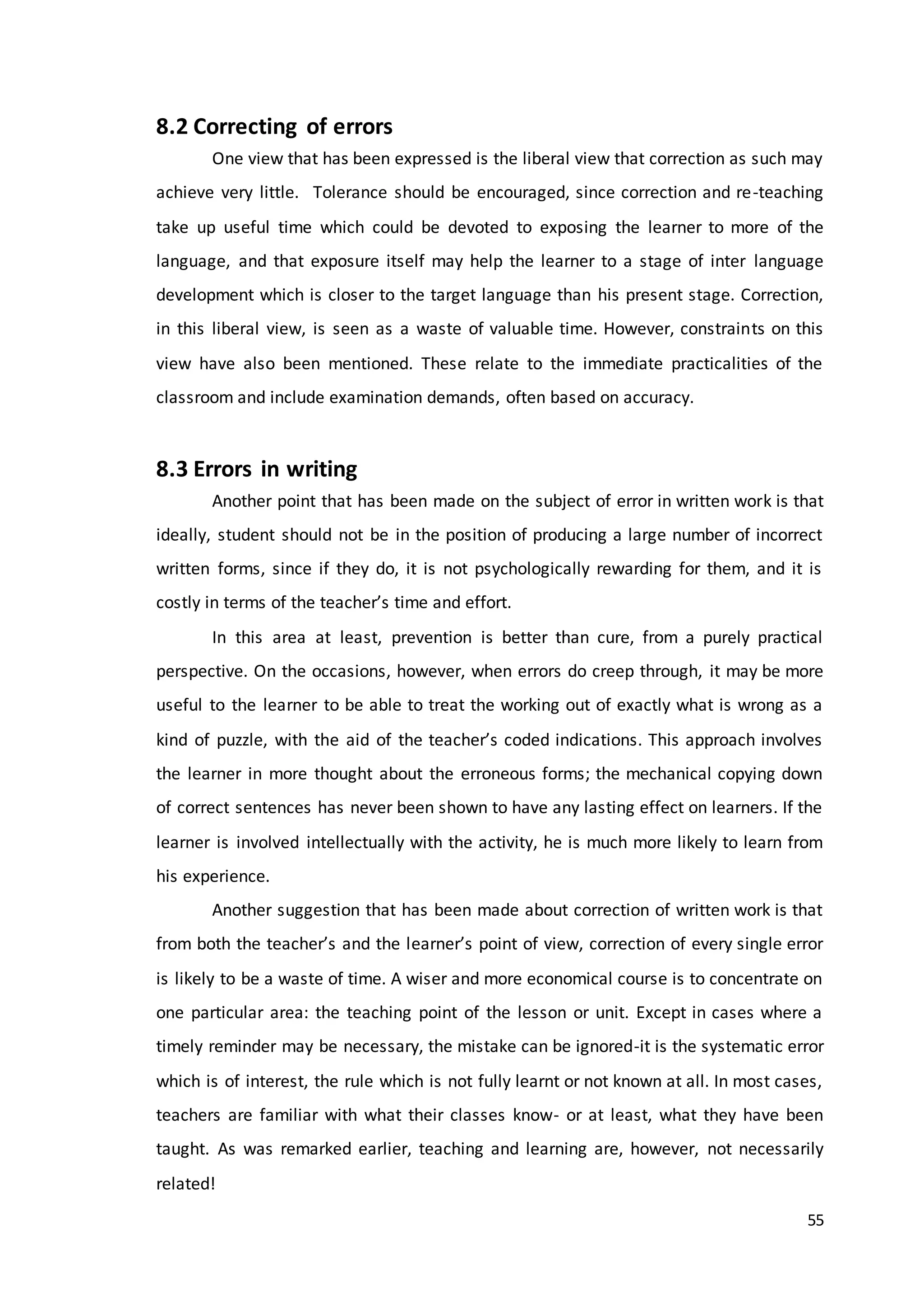 55
8.2 Correcting of errors
One view that has been expressed is the liberal view that correction as such may
achieve very little. Tolerance should be encouraged, since correction and re-teaching
take up useful time which could be devoted to exposing the learner to more of the
language, and that exposure itself may help the learner to a stage of inter language
development which is closer to the target language than his present stage. Correction,
in this liberal view, is seen as a waste of valuable time. However, constraints on this
view have also been mentioned. These relate to the immediate practicalities of the
classroom and include examination demands, often based on accuracy.
8.3 Errors in writing
Another point that has been made on the subject of error in written work is that
ideally, student should not be in the position of producing a large number of incorrect
written forms, since if they do, it is not psychologically rewarding for them, and it is
costly in terms of the teacher’s time and effort.
In this area at least, prevention is better than cure, from a purely practical
perspective. On the occasions, however, when errors do creep through, it may be more
useful to the learner to be able to treat the working out of exactly what is wrong as a
kind of puzzle, with the aid of the teacher’s coded indications. This approach involves
the learner in more thought about the erroneous forms; the mechanical copying down
of correct sentences has never been shown to have any lasting effect on learners. If the
learner is involved intellectually with the activity, he is much more likely to learn from
his experience.
Another suggestion that has been made about correction of written work is that
from both the teacher’s and the learner’s point of view, correction of every single error
is likely to be a waste of time. A wiser and more economical course is to concentrate on
one particular area: the teaching point of the lesson or unit. Except in cases where a
timely reminder may be necessary, the mistake can be ignored-it is the systematic error
which is of interest, the rule which is not fully learnt or not known at all. In most cases,
teachers are familiar with what their classes know- or at least, what they have been
taught. As was remarked earlier, teaching and learning are, however, not necessarily
related!
 