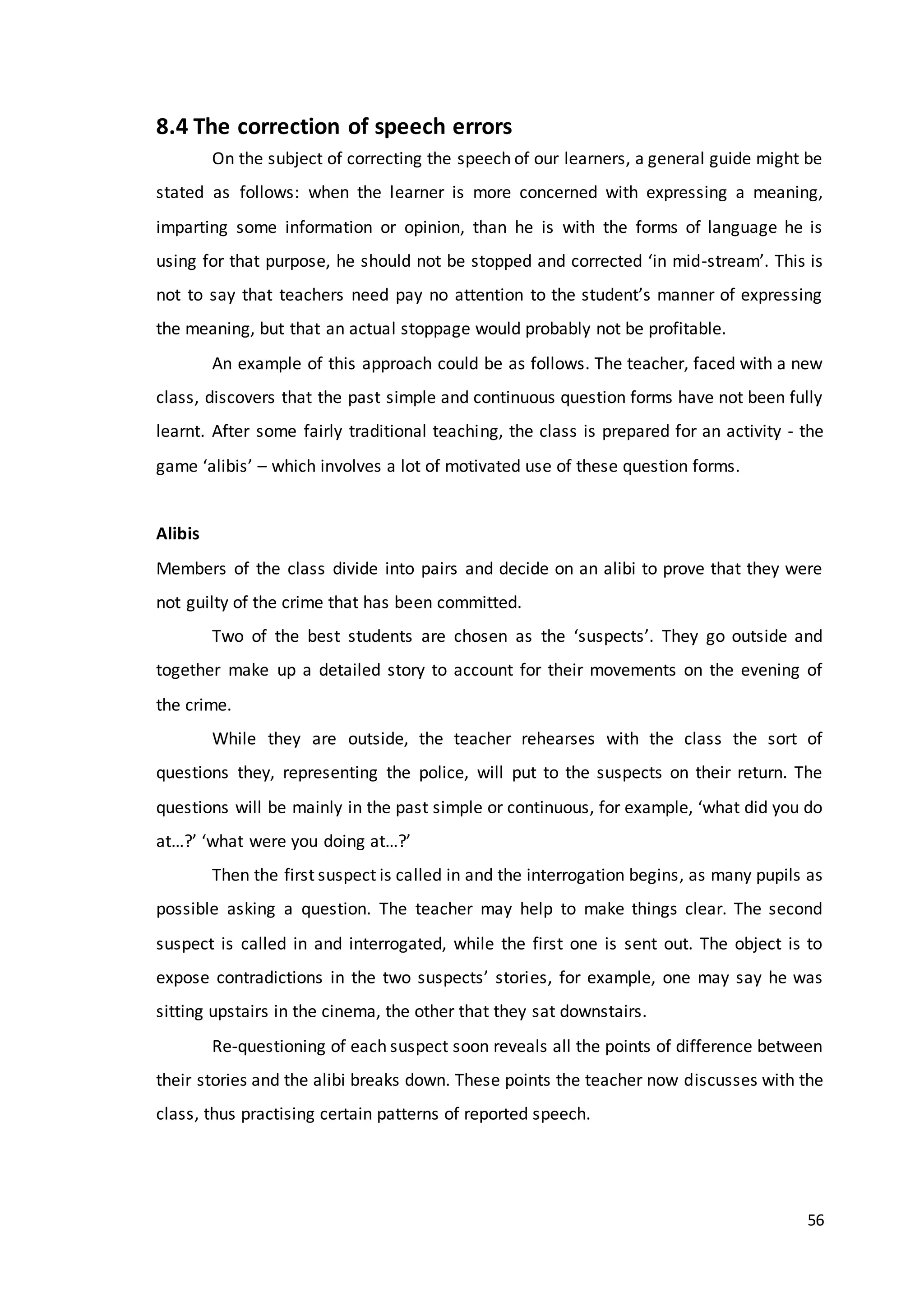 56
8.4 The correction of speech errors
On the subject of correcting the speech of our learners, a general guide might be
stated as follows: when the learner is more concerned with expressing a meaning,
imparting some information or opinion, than he is with the forms of language he is
using for that purpose, he should not be stopped and corrected ‘in mid-stream’. This is
not to say that teachers need pay no attention to the student’s manner of expressing
the meaning, but that an actual stoppage would probably not be profitable.
An example of this approach could be as follows. The teacher, faced with a new
class, discovers that the past simple and continuous question forms have not been fully
learnt. After some fairly traditional teaching, the class is prepared for an activity - the
game ‘alibis’ – which involves a lot of motivated use of these question forms.
Alibis
Members of the class divide into pairs and decide on an alibi to prove that they were
not guilty of the crime that has been committed.
Two of the best students are chosen as the ‘suspects’. They go outside and
together make up a detailed story to account for their movements on the evening of
the crime.
While they are outside, the teacher rehearses with the class the sort of
questions they, representing the police, will put to the suspects on their return. The
questions will be mainly in the past simple or continuous, for example, ‘what did you do
at…?’ ‘what were you doing at…?’
Then the first suspect is called in and the interrogation begins, as many pupils as
possible asking a question. The teacher may help to make things clear. The second
suspect is called in and interrogated, while the first one is sent out. The object is to
expose contradictions in the two suspects’ stories, for example, one may say he was
sitting upstairs in the cinema, the other that they sat downstairs.
Re-questioning of each suspect soon reveals all the points of difference between
their stories and the alibi breaks down. These points the teacher now discusses with the
class, thus practising certain patterns of reported speech.
 