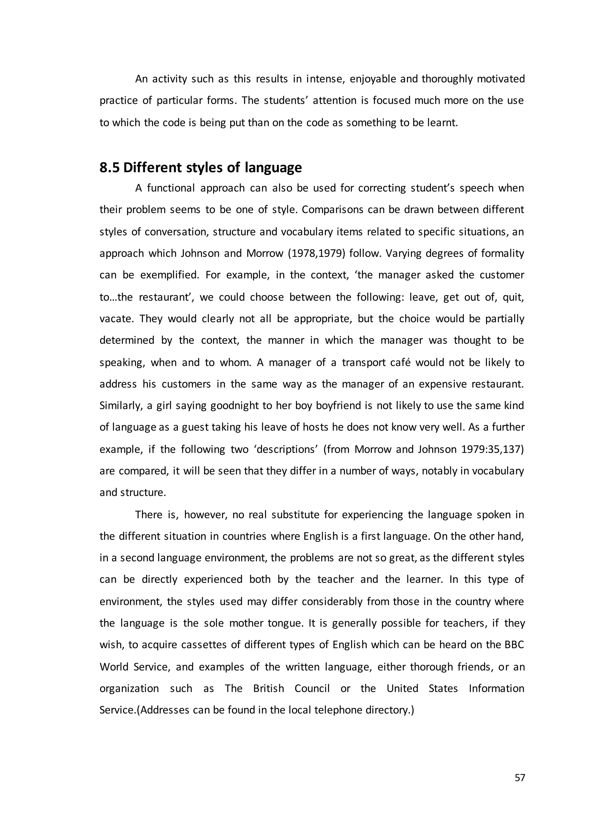 57
An activity such as this results in intense, enjoyable and thoroughly motivated
practice of particular forms. The students’ attention is focused much more on the use
to which the code is being put than on the code as something to be learnt.
8.5 Different styles of language
A functional approach can also be used for correcting student’s speech when
their problem seems to be one of style. Comparisons can be drawn between different
styles of conversation, structure and vocabulary items related to specific situations, an
approach which Johnson and Morrow (1978,1979) follow. Varying degrees of formality
can be exemplified. For example, in the context, ‘the manager asked the customer
to…the restaurant’, we could choose between the following: leave, get out of, quit,
vacate. They would clearly not all be appropriate, but the choice would be partially
determined by the context, the manner in which the manager was thought to be
speaking, when and to whom. A manager of a transport café would not be likely to
address his customers in the same way as the manager of an expensive restaurant.
Similarly, a girl saying goodnight to her boy boyfriend is not likely to use the same kind
of language as a guest taking his leave of hosts he does not know very well. As a further
example, if the following two ‘descriptions’ (from Morrow and Johnson 1979:35,137)
are compared, it will be seen that they differ in a number of ways, notably in vocabulary
and structure.
There is, however, no real substitute for experiencing the language spoken in
the different situation in countries where English is a first language. On the other hand,
in a second language environment, the problems are not so great, as the different styles
can be directly experienced both by the teacher and the learner. In this type of
environment, the styles used may differ considerably from those in the country where
the language is the sole mother tongue. It is generally possible for teachers, if they
wish, to acquire cassettes of different types of English which can be heard on the BBC
World Service, and examples of the written language, either thorough friends, or an
organization such as The British Council or the United States Information
Service.(Addresses can be found in the local telephone directory.)
 