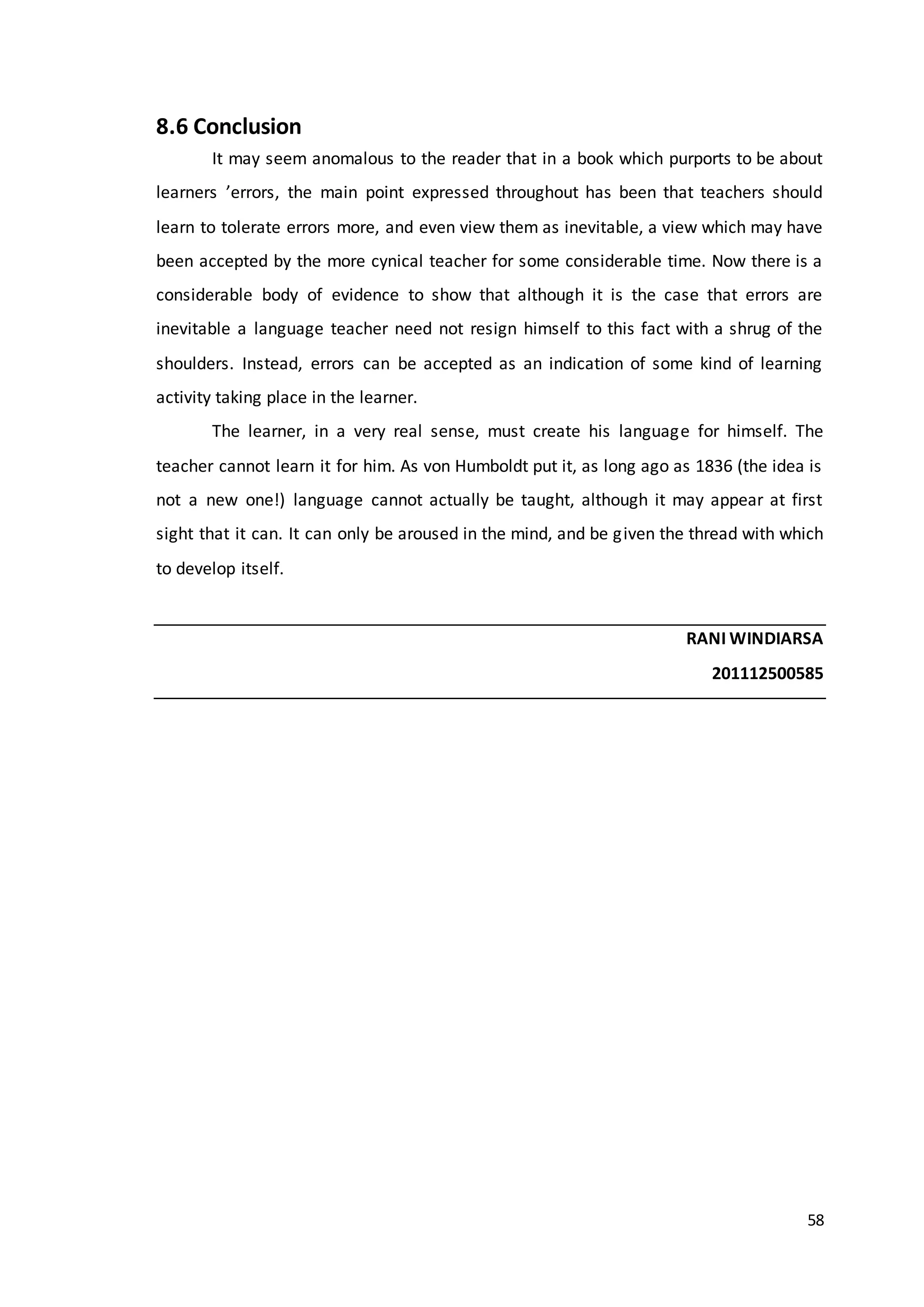 58
8.6 Conclusion
It may seem anomalous to the reader that in a book which purports to be about
learners ’errors, the main point expressed throughout has been that teachers should
learn to tolerate errors more, and even view them as inevitable, a view which may have
been accepted by the more cynical teacher for some considerable time. Now there is a
considerable body of evidence to show that although it is the case that errors are
inevitable a language teacher need not resign himself to this fact with a shrug of the
shoulders. Instead, errors can be accepted as an indication of some kind of learning
activity taking place in the learner.
The learner, in a very real sense, must create his language for himself. The
teacher cannot learn it for him. As von Humboldt put it, as long ago as 1836 (the idea is
not a new one!) language cannot actually be taught, although it may appear at first
sight that it can. It can only be aroused in the mind, and be given the thread with which
to develop itself.
RANI WINDIARSA
201112500585
 