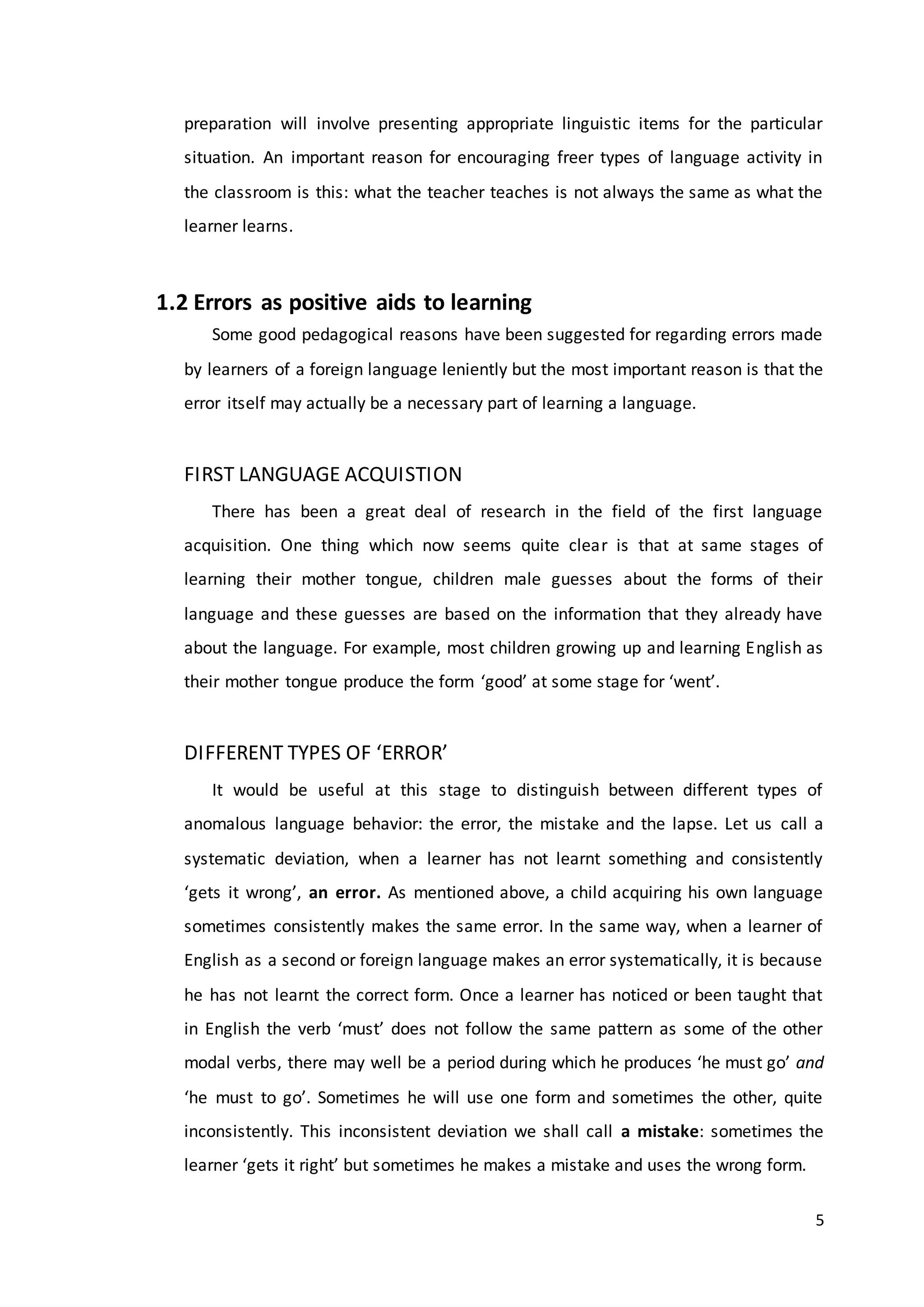 5
preparation will involve presenting appropriate linguistic items for the particular
situation. An important reason for encouraging freer types of language activity in
the classroom is this: what the teacher teaches is not always the same as what the
learner learns.
1.2 Errors as positive aids to learning
Some good pedagogical reasons have been suggested for regarding errors made
by learners of a foreign language leniently but the most important reason is that the
error itself may actually be a necessary part of learning a language.
FIRST LANGUAGE ACQUISTION
There has been a great deal of research in the field of the first language
acquisition. One thing which now seems quite clear is that at same stages of
learning their mother tongue, children male guesses about the forms of their
language and these guesses are based on the information that they already have
about the language. For example, most children growing up and learning English as
their mother tongue produce the form ‘good’ at some stage for ‘went’.
DIFFERENT TYPES OF ‘ERROR’
It would be useful at this stage to distinguish between different types of
anomalous language behavior: the error, the mistake and the lapse. Let us call a
systematic deviation, when a learner has not learnt something and consistently
‘gets it wrong’, an error. As mentioned above, a child acquiring his own language
sometimes consistently makes the same error. In the same way, when a learner of
English as a second or foreign language makes an error systematically, it is because
he has not learnt the correct form. Once a learner has noticed or been taught that
in English the verb ‘must’ does not follow the same pattern as some of the other
modal verbs, there may well be a period during which he produces ‘he must go’ and
‘he must to go’. Sometimes he will use one form and sometimes the other, quite
inconsistently. This inconsistent deviation we shall call a mistake: sometimes the
learner ‘gets it right’ but sometimes he makes a mistake and uses the wrong form.
 