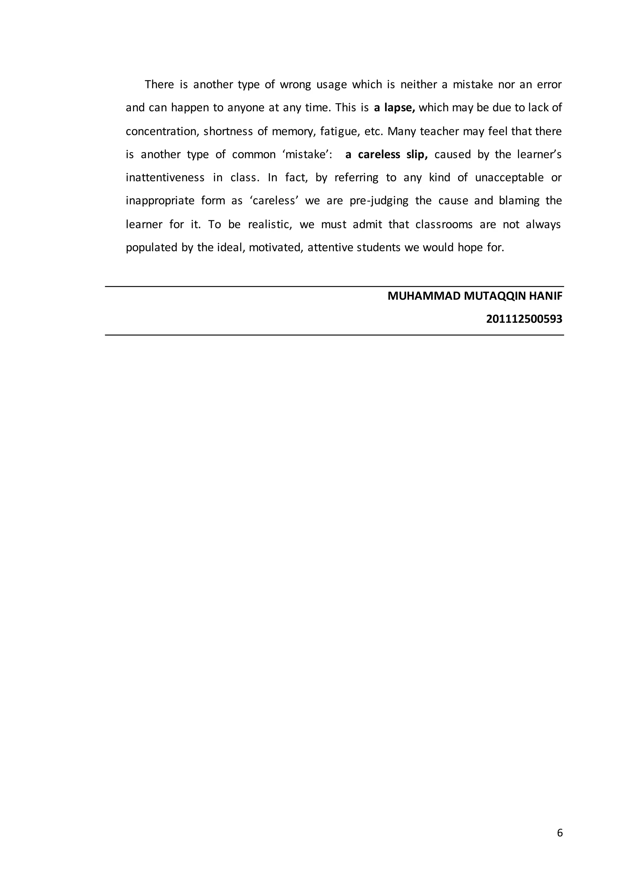 6
There is another type of wrong usage which is neither a mistake nor an error
and can happen to anyone at any time. This is a lapse, which may be due to lack of
concentration, shortness of memory, fatigue, etc. Many teacher may feel that there
is another type of common ‘mistake’: a careless slip, caused by the learner’s
inattentiveness in class. In fact, by referring to any kind of unacceptable or
inappropriate form as ‘careless’ we are pre-judging the cause and blaming the
learner for it. To be realistic, we must admit that classrooms are not always
populated by the ideal, motivated, attentive students we would hope for.
MUHAMMAD MUTAQQIN HANIF
201112500593
 