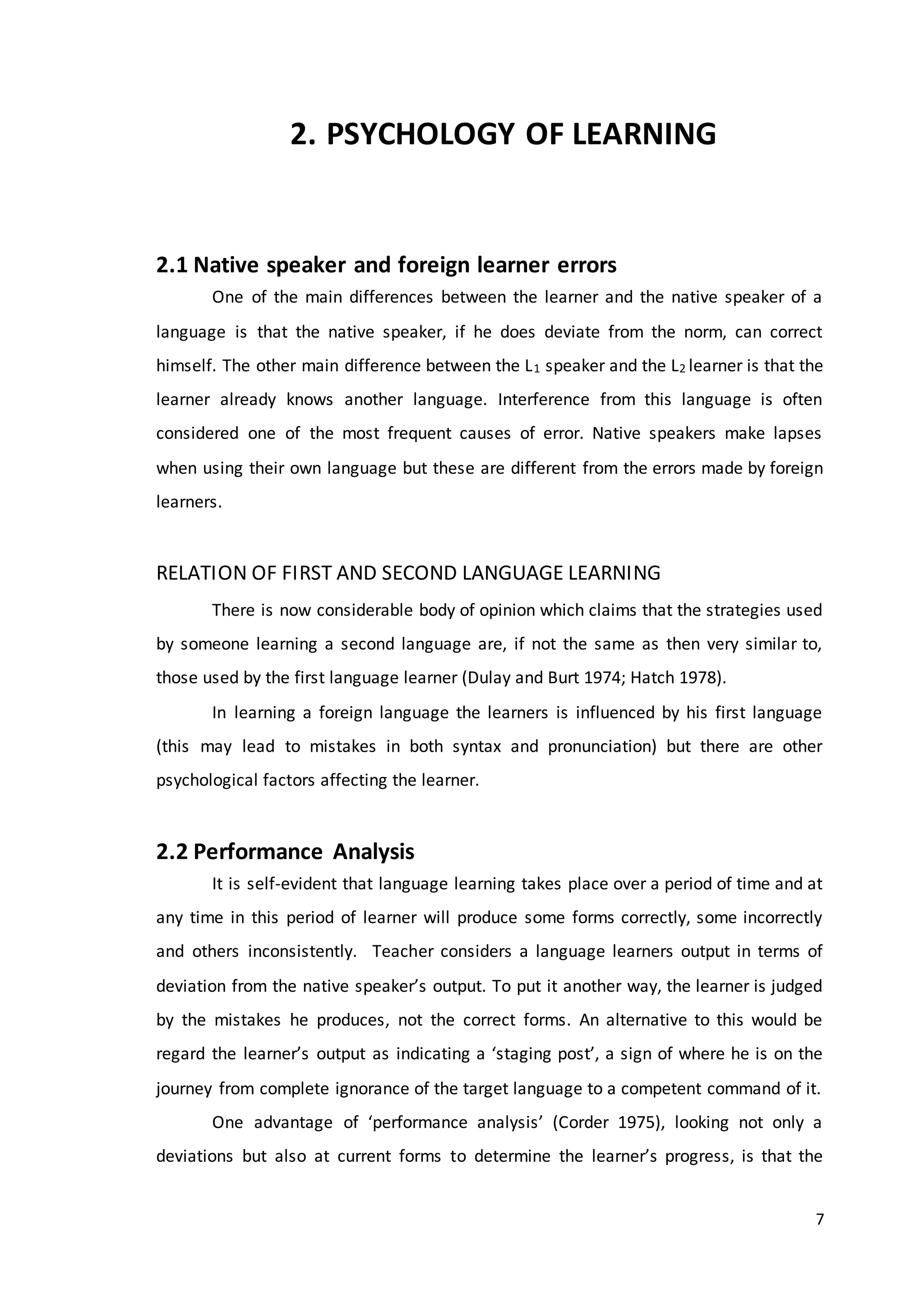 7
2. PSYCHOLOGY OF LEARNING
2.1 Native speaker and foreign learner errors
One of the main differences between the learner and the native speaker of a
language is that the native speaker, if he does deviate from the norm, can correct
himself. The other main difference between the L1 speaker and the L2 learner is that the
learner already knows another language. Interference from this language is often
considered one of the most frequent causes of error. Native speakers make lapses
when using their own language but these are different from the errors made by foreign
learners.
RELATION OF FIRST AND SECOND LANGUAGE LEARNING
There is now considerable body of opinion which claims that the strategies used
by someone learning a second language are, if not the same as then very similar to,
those used by the first language learner (Dulay and Burt 1974; Hatch 1978).
In learning a foreign language the learners is influenced by his first language
(this may lead to mistakes in both syntax and pronunciation) but there are other
psychological factors affecting the learner.
2.2 Performance Analysis
It is self-evident that language learning takes place over a period of time and at
any time in this period of learner will produce some forms correctly, some incorrectly
and others inconsistently. Teacher considers a language learners output in terms of
deviation from the native speaker’s output. To put it another way, the learner is judged
by the mistakes he produces, not the correct forms. An alternative to this would be
regard the learner’s output as indicating a ‘staging post’, a sign of where he is on the
journey from complete ignorance of the target language to a competent command of it.
One advantage of ‘performance analysis’ (Corder 1975), looking not only a
deviations but also at current forms to determine the learner’s progress, is that the
 