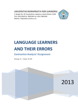 UNIVERSITAS INDRAPRASTA PGRI (UNINDRA)
Jl. Nangka No. 58 Tanjung Barat, Jagakarsa, Jakarta Selatan 12530
TELP. (021)7818718, 78835283 Fax. (021) 78835283
Website : http//www.unindra.ac.id
2013
LANGUAGE LEARNERS
AND THEIR ERRORS
Contrastive Analysis’Assignment
Group 3 – Class R.5D
 