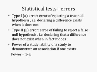 Statistical tests - errors
• Type I (α) error: error of rejecting a true null
hypothesis , i.e. declaring a difference exists
when it does not
• Type II (β) error: error of failing to reject a false
null hypothesis , i.e. declaring that a difference
does not exist when in fact it does
• Power of a study: ability of a study to
demonstrate an association if one exists
Power = 1- β
 