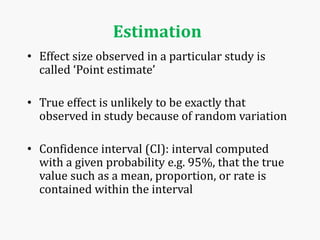 Estimation
• Effect size observed in a particular study is
called ‘Point estimate’
• True effect is unlikely to be exactly that
observed in study because of random variation
• Confidence interval (CI): interval computed
with a given probability e.g. 95%, that the true
value such as a mean, proportion, or rate is
contained within the interval
 